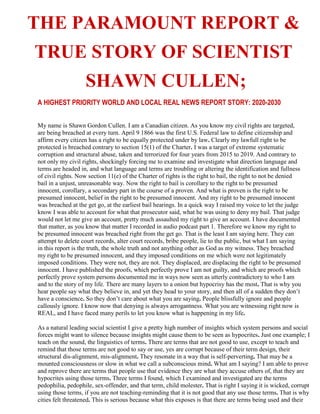 THE PARAMOUNT REPORT &
TRUE STORY OF SCIENTIST
SHAWN CULLEN;
A HIGHEST PRIORITY WORLD AND LOCAL REAL NEWS REPORT STORY: 2020-2030
My name is Shawn Gordon Cullen. I am a Canadian citizen. As you know my civil rights are targeted,
are being breached at every turn. April 9 1866 was the first U.S. Federal law to define citizenship and
affirm every citizen has a right to be equally protected under by law. Clearly my lawfull right to be
protected is breached contrary to section 15(1) of the Charter. I was a target of extreme systematic
corruption and structural abuse, taken and terrorized for four years from 2015 to 2019. And contrary to
not only my civil rights, shockingly forcing me to examine and investigate what direction language and
terms are headed in, and what language and terms are troubling or altering the identification and fullness
of civil rights. Now section 11(e) of the Charter of rights is the right to bail, the right to not be denied
bail in a unjust, unreasonable way. Now the right to bail is corollary to the right to be presumed
innocent, corollary, a secondary part in the course of a proven. And what is proven is the right to be
presumed innocent, belief in the right to be presumed innocent. And my right to be presumed innocent
was breached at the get go, at the earliest bail hearings. In a quick way I raised my voice to let the judge
know I was able to account for what that prosecutor said, what he was using to deny my bail. That judge
would not let me give an account, pretty much assaulted my right to give an account. I have documented
that matter, as you know that matter I recorded in audio podcast part 1. Therefore we know my right to
be presumed innocent was breached right from the get go. That is the least I am saying here. They can
attempt to delete court records, alter court records, bribe people, lie to the public, but what I am saying
in this report is the truth, the whole truth and not anything other as God as my witness. They breached
my right to be presumed innocent, and they imposed conditions on me which were not legitimately
imposed conditions. They were not, they are not. They displaced, are displacing the right to be presumed
innocent. I have published the proofs, which perfectly prove I am not guilty, and which are proofs which
perfectly prove system persons documented me in ways now seen as utterly contradictory to who I am
and to the story of my life. There are many layers to a onion but hypocrisy has the most. That is why you
hear people say what they believe in, and yet they head to your story, and then all of a sudden they don’t
have a conscience. So they don’t care about what you are saying. People blissfully ignore and people
callously ignore. I know now that denying is always arrogantness. What you are witnessing right now is
REAL, and I have faced many perils to let you know what is happening in my life.
As a natural leading social scientist I give a pretty high number of insights which system persons and social
forces might want to silence because insights might cause them to be seen as hypocrites. Just one example; I
teach on the sound, the linguistics of terms. There are terms that are not good to use, except to teach and
remind that those terms are not good to say or use, yes are corrupt because of their term design, their
structural dis-alignment, mis-alignment. They resonate in a way that is self-perverting. That may be a
mounted consciousness or slow in what we call a subconscious mind. What am I saying? I am able to prove
and reprove there are terms that people use that evidence they are what they accuse others of, that they are
hypocrites using those terms. Three terms I found, which I examined and investigated are the terms
pedophilia, pedophile, sex-offender, and that term, child molester. That is right I saying it is wicked, corrupt
using those terms, if you are not teaching-reminding that it is not good that any use those terms. That is why
cities felt threatened. This is serious because what this exposes is that there are terms being used and their
 