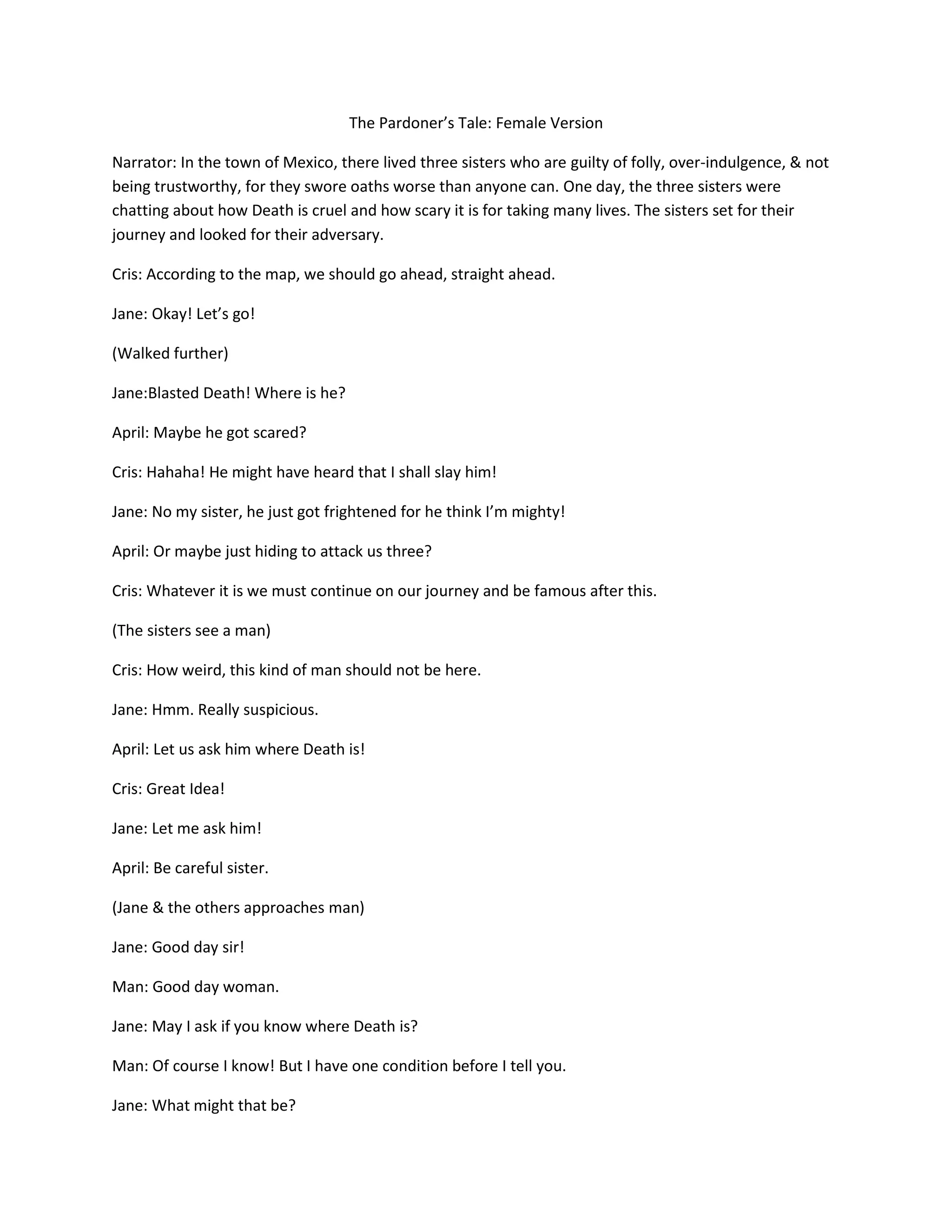 The Pardoner’s Tale: Female Version

Narrator: In the town of Mexico, there lived three sisters who are guilty of folly, over-indulgence, & not
being trustworthy, for they swore oaths worse than anyone can. One day, the three sisters were
chatting about how Death is cruel and how scary it is for taking many lives. The sisters set for their
journey and looked for their adversary.

Cris: According to the map, we should go ahead, straight ahead.

Jane: Okay! Let’s go!

(Walked further)

Jane:Blasted Death! Where is he?

April: Maybe he got scared?

Cris: Hahaha! He might have heard that I shall slay him!

Jane: No my sister, he just got frightened for he think I’m mighty!

April: Or maybe just hiding to attack us three?

Cris: Whatever it is we must continue on our journey and be famous after this.

(The sisters see a man)

Cris: How weird, this kind of man should not be here.

Jane: Hmm. Really suspicious.

April: Let us ask him where Death is!

Cris: Great Idea!

Jane: Let me ask him!

April: Be careful sister.

(Jane & the others approaches man)

Jane: Good day sir!

Man: Good day woman.

Jane: May I ask if you know where Death is?

Man: Of course I know! But I have one condition before I tell you.

Jane: What might that be?
 