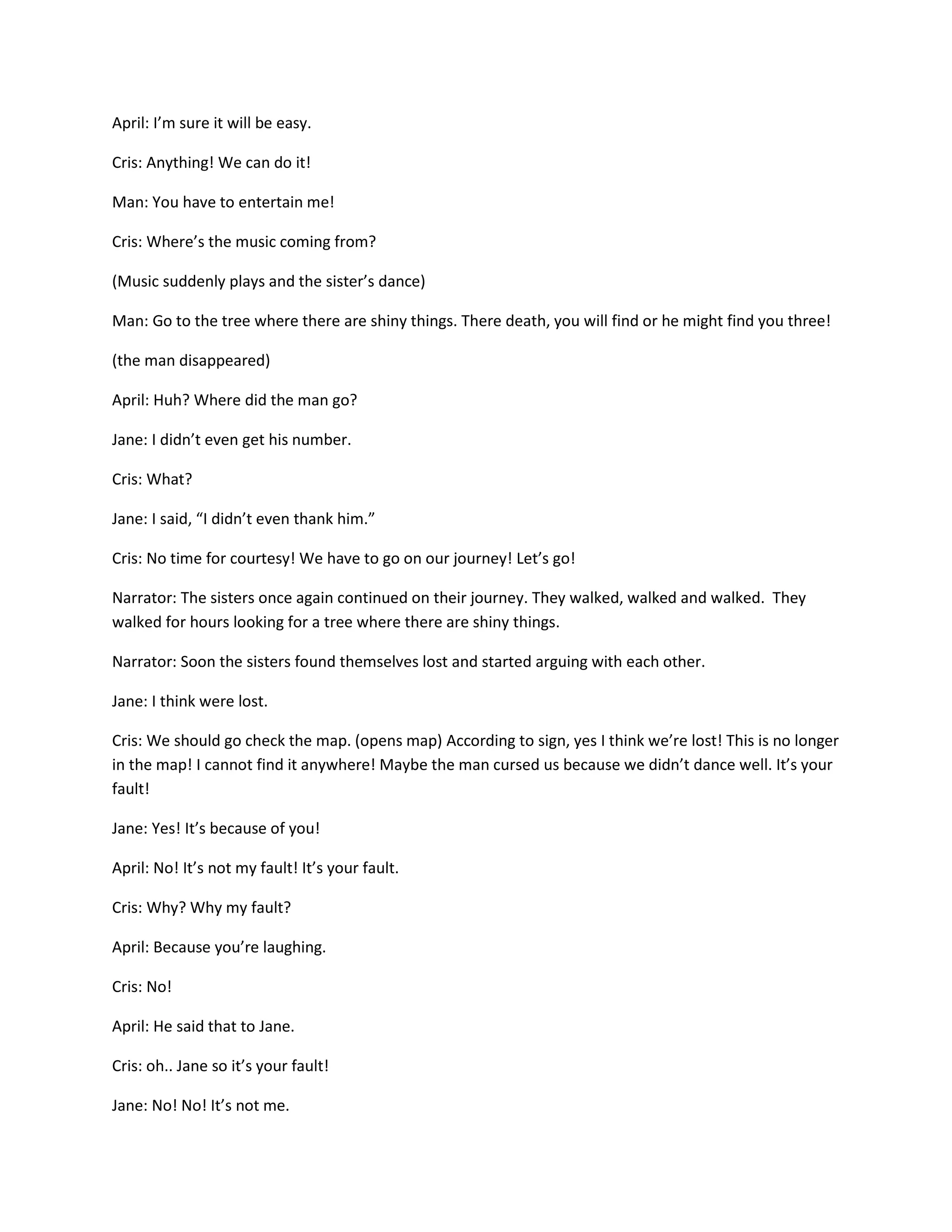April: I’m sure it will be easy.

Cris: Anything! We can do it!

Man: You have to entertain me!

Cris: Where’s the music coming from?

(Music suddenly plays and the sister’s dance)

Man: Go to the tree where there are shiny things. There death, you will find or he might find you three!

(the man disappeared)

April: Huh? Where did the man go?

Jane: I didn’t even get his number.

Cris: What?

Jane: I said, “I didn’t even thank him.”

Cris: No time for courtesy! We have to go on our journey! Let’s go!

Narrator: The sisters once again continued on their journey. They walked, walked and walked. They
walked for hours looking for a tree where there are shiny things.

Narrator: Soon the sisters found themselves lost and started arguing with each other.

Jane: I think were lost.

Cris: We should go check the map. (opens map) According to sign, yes I think we’re lost! This is no longer
in the map! I cannot find it anywhere! Maybe the man cursed us because we didn’t dance well. It’s your
fault!

Jane: Yes! It’s because of you!

April: No! It’s not my fault! It’s your fault.

Cris: Why? Why my fault?

April: Because you’re laughing.

Cris: No!

April: He said that to Jane.

Cris: oh.. Jane so it’s your fault!

Jane: No! No! It’s not me.
 
