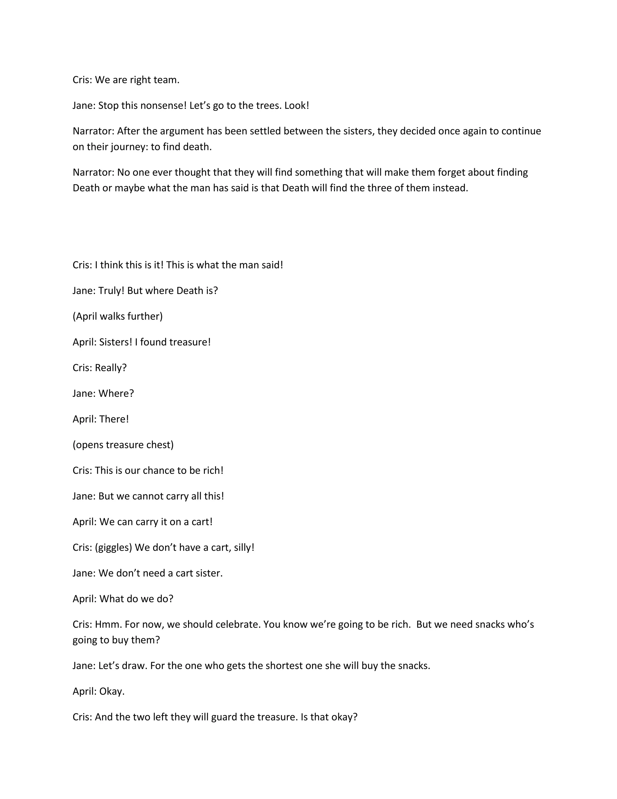 Cris: We are right team.

Jane: Stop this nonsense! Let’s go to the trees. Look!

Narrator: After the argument has been settled between the sisters, they decided once again to continue
on their journey: to find death.

Narrator: No one ever thought that they will find something that will make them forget about finding
Death or maybe what the man has said is that Death will find the three of them instead.




Cris: I think this is it! This is what the man said!

Jane: Truly! But where Death is?

(April walks further)

April: Sisters! I found treasure!

Cris: Really?

Jane: Where?

April: There!

(opens treasure chest)

Cris: This is our chance to be rich!

Jane: But we cannot carry all this!

April: We can carry it on a cart!

Cris: (giggles) We don’t have a cart, silly!

Jane: We don’t need a cart sister.

April: What do we do?

Cris: Hmm. For now, we should celebrate. You know we’re going to be rich. But we need snacks who’s
going to buy them?

Jane: Let’s draw. For the one who gets the shortest one she will buy the snacks.

April: Okay.

Cris: And the two left they will guard the treasure. Is that okay?
 