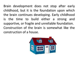 Brain development does not stop after early
childhood, but it is the foundation upon which
the brain continues developing. Early childhood
is the time to build either a strong and
supportive, or fragile and unreliable foundation.
Construction of the brain is somewhat like the
construction of a house.
 