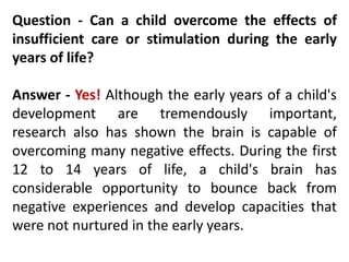 Question - Can a child overcome the effects of
insufficient care or stimulation during the early
years of life?
Answer - Yes! Although the early years of a child's
development are tremendously important,
research also has shown the brain is capable of
overcoming many negative effects. During the first
12 to 14 years of life, a child's brain has
considerable opportunity to bounce back from
negative experiences and develop capacities that
were not nurtured in the early years.
 