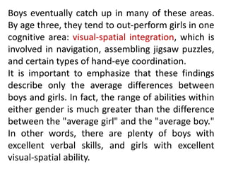 Boys eventually catch up in many of these areas.
By age three, they tend to out-perform girls in one
cognitive area: visual-spatial integration, which is
involved in navigation, assembling jigsaw puzzles,
and certain types of hand-eye coordination.
It is important to emphasize that these findings
describe only the average differences between
boys and girls. In fact, the range of abilities within
either gender is much greater than the difference
between the "average girl" and the "average boy."
In other words, there are plenty of boys with
excellent verbal skills, and girls with excellent
visual-spatial ability.
 