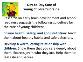 Day-to-Day Care of
Young Children’s Brains
Research on early brain development and school
readiness suggests the following guidelines for
the care of young children:
Ensure health, safety, and good nutrition: Teach
them about healthy habits and safe behaviors.
Develop a warm, caring relationship with
children: Show them that you care deeply about
them. Express joy in who they are. Help them to
feel safe and secure.
 