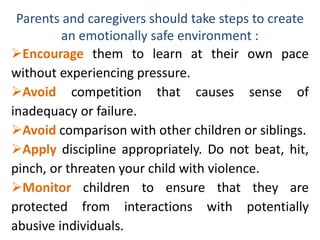 Parents and caregivers should take steps to create
an emotionally safe environment :
Encourage them to learn at their own pace
without experiencing pressure.
Avoid competition that causes sense of
inadequacy or failure.
Avoid comparison with other children or siblings.
Apply discipline appropriately. Do not beat, hit,
pinch, or threaten your child with violence.
Monitor children to ensure that they are
protected from interactions with potentially
abusive individuals.
 