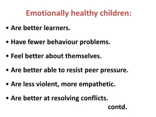 Emotionally healthy children:
• Are better learners.
• Have fewer behaviour problems.
• Feel better about themselves.
• Are better able to resist peer pressure.
• Are less violent, more empathetic.
• Are better at resolving conflicts.
contd.
 