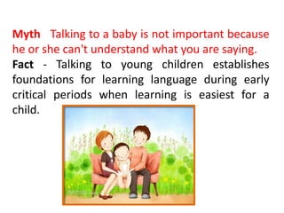 Myth Talking to a baby is not important because
he or she can't understand what you are saying.
Fact - Talking to young children establishes
foundations for learning language during early
critical periods when learning is easiest for a
child.
 