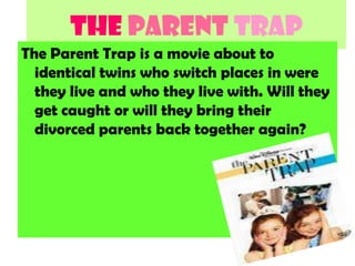 The PARENT TRAP The Parent Trap is a movie about to identical twins who switch places in were they live and who they live with. Will they get caught or will they bring their divorced parents back together again? 