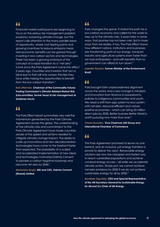 “	Financial market participants are beginning to
focus on the serious risk management problem
posed by worsening climate change, but this
report calls attention to the many parallel areas
of opportunity, where cost tipping points and
growing incentives to reduce emissions mean
real economic benefits can be gained through
investing in low carbon sectors and technologies.
There has been a growing embrace of the
concept of a rapid transition to a “net zero”
future since the Paris Agreement came into effect
5 years ago. Countries and investors that turn a
blind eye to that will only worsen the risks they
face while missing the opportunities to benefit
from the low carbon transition.”
	Bob Litterman, Chairman of the Commodity Futures
Trading Commission’s Climate-Related Market Risk
Subcommittee, former head of risk management at
Goldman Sachs
“	The Paris Effect report summarises very well the
momentum generated by the Paris Climate
Agreement across the globe. The understanding
of the climate crisis and commitment to the
Paris Climate Agreement have made countries
aware of the speed and actions needed to
mitigate climate change impact. The desire to
scale up innovations and new decarbonisation
technologies have come to the forefront faster
than expected. The probability of a scaled
and accelerated implementation of new ideas
and technologies motivated Dalmia Cement
to pioneer a carbon negative roadmap and
become net zero by 2040.”
	Mahendra Singhi, MD and CEO, Dalmia Cement
(Bharat) Limited
“	Paris changed the game. It stated the path for a
low-carbon economy and called for the world to
step up to the climate crisis. 5 years later, in some
ways, that promise has not been met. But in more
ways than we realise, it has. The Paris Effect shows
how different nations, institutions and businesses
are transforming parts of our energy, transport,
industry and agriculture systems even faster than
we had anticipated – and with benefits that no
government can afford to turn down.”
	Izabella Teixeira, Former Minister of the Environment,
Brazil
“	Paris brought forth unprecedented alignment
across the world, and a sea change in mindsets
and innovation from finance to boardrooms,
policies to indigenous communities and youth.
We need a shift from ego system to eco system
with net-zero, resource-efficient and nature-
positive economies – which can bring 35 million
direct jobs by 2030. Better business Better World is
worth pursuing now more than ever.”
	Cherie Nursalim, Vice Chairman Giti Group and
International Chamber of Commerce
“	The Paris Agreement promised to leave no one
behind, and an inclusive, just energy transition is
pivotal to deliver this vision. Renewable energy
solutions are now the cheapest and fastest way
to reach vulnerable populations and achieve
universal energy access – all while we accelerate
climate action. Simply put: we cannot achieve
net-zero emissions by 2050 if we do not achieve
sustainable energy for all by 2030.”
	Damilola Ogunbiyi, CEO and Special Representative
of the UN Secretary-General for Sustainable Energy
for All and Co-Chair of UN-Energy
10How the climate agreement is reshaping the global economy
 