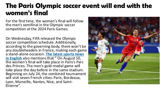 The Paris Olympic soccer event will end with the
women’s final
For the first time, the women’s final will follow
the men’s semifinal in the Olympic soccer
competition at the 2024 Paris Games.
On Wednesday, FIFA released the Olympic
soccer competition schedule. Additionally,
according to the governing body, there won’t be
any doubleheaders in France, making each game
a stand-alone occasion. The latest sports news
in English also mentions that ” On August 10,
the women’s final will take place in Paris’s Parc
des Princes. The men’s gold-medal game will
take place the day before in the same stadium.
Beginning on July 24, the combined tournament
will visit seven French cities: Paris, Bordeaux,
Lyon, Marseille, Nantes, Nice, and Saint-
Etienne”.
 