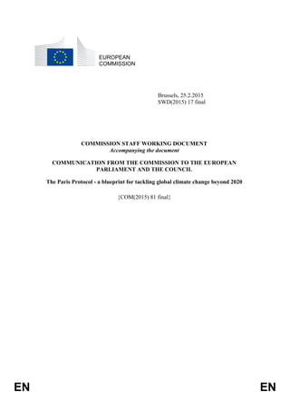 EN EN
EUROPEAN
COMMISSION
Brussels, 25.2.2015
SWD(2015) 17 final
COMMISSION STAFF WORKING DOCUMENT
Accompanying the document
COMMUNICATION FROM THE COMMISSION TO THE EUROPEAN
PARLIAMENT AND THE COUNCIL
The Paris Protocol - a blueprint for tackling global climate change beyond 2020
{COM(2015) 81 final}
 