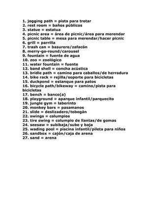 1. jogging path = pista para trotar 2. rest room = baños públicos 3. statue = estatua 4. picnic area = área de picnic/área para merendar 5. picnic table = mesa para merendar/hacer picnic 6. grill = parrilla 7. trash can = basurero/zafacón 8. merry-go-round/carousel 9. fountain = fuente de agua 10. zoo = zoológico 11. water fountain = fuente 12. band shell = concha acústica 13. bridle path = camino para caballos/de herradura 14. bike rack = rejilla/soporte para bicicletas 15. duckpond = estanque para patos 16. bicycle path/bikeway = camino/pista para bicicletas 17. bench = banco(a) 18. playground = aparque infantil/parquecito 19. jungle gym = laberinto 20. monkey bars = pasamanos 21. slide = deslizadero/tobogán 22. swings = columpios 23. tire swing = columpio de llantas/de gomas 24. seesaw = subibaja/sube y baja 25. wading pool = piscina infantil/pileta para niños 26. sandbox = cajón/caja de arena 27. sand = arena 