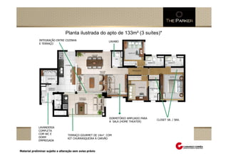 Planta ilustrada do apto de 133m² (3 suítes)*
                  INTEGRAÇÃO ENTRE COZINHA                                       LAVABO
                  E TERRAÇO




                                                                                 DORMITÓRIO AMPLIADO PARA
                                                                                                            CLOSET SR. / SRA.
Perspectiva Ilustrada do salão de festas adulto
     Perspectiva Ilustrada das fachadas
     Perspectiva Ilustrada do espaçoda quadra de tênis
               Perspectiva Ilustrada zen
                                                                                 A SALA (HOME THEATER)
                     Perspectiva Ilustrada da praça central com espelho d`água
                  LAVANDERIA
                  COMPLETA
                  COM WC E                  TERRAÇO GOURMET DE 14m² COM
                  DORM                      KIT CHURRASQUEIRA Á CARVÃO
                  EMPREGADA


 Material preliminar sujeito a alteração sem aviso prévio
 