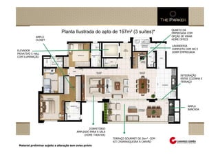 QUARTO DA
                                         Planta Ilustrada do apto de 167m² (3 suítes)*                         EMPREGADA COM
                 AMPLO                                                                                         OPÇÃO DE VIRAR
                 CLOSET                                                                                        HOME OFFICE

                                                                                                               LAVANDERIA
                                                                                                               COMPLETA COM WC E
ELEVADOR
                                                                                                               DORM EMPREGADA
PRIVATIVO E HALL
COM ILUMINAÇÃO




                                                                                                                    INTEGRAÇÃO
                                                                                                                    ENTRE COZINHA E
                                                                                                                    TERRAÇO




                                                                                                                         AMPLA
                                                                                                                         BANCADA

Perspectiva Ilustrada do salão de festas adulto
     Perspectiva Ilustrada das fachadas
     Perspectiva Ilustrada do espaçoda quadra de tênis
               Perspectiva Ilustrada zen
                     Perspectiva Ilustrada da praça central com espelho d`água


                                                               DORMITÓRIO
                                                       AMPLIADO PARA A SALA
                                                            (HOME THEATER)
                                                                                 TERRAÇO GOURMET DE 26m² COM
                                                                                 KIT CHURRASQUEIRA Á CARVÃO
 Material preliminar sujeito a alteração sem aviso prévio
 