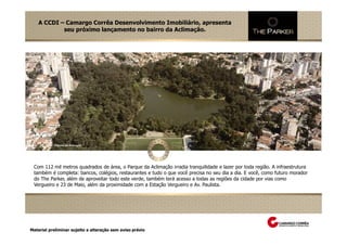 A CCDI – Camargo Corrêa Desenvolvimento Imobiliário, apresenta
            seu próximo lançamento no bairro da Aclimação.




 Com 112 mil metros quadrados de área, o Parque da Aclimação irradia tranquilidade e lazer por toda região. A infraestrutura
 também é completa: bancos, colégios, restaurantes e tudo o que você precisa no seu dia a dia. E você, como futuro morador
 do The Parker, além de aproveitar todo este verde, também terá acesso a todas as regiões da cidade por vias como
 Vergueiro e 23 de Maio, além da proximidade com a Estação Vergueiro e Av. Paulista.




Material preliminar sujeito a alteração sem aviso prévio
 