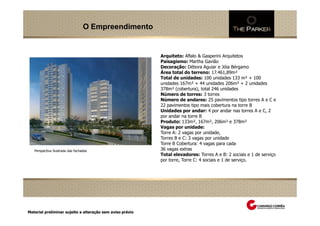 O Empreendimento


                                                           Arquiteto: Aflalo & Gasperini Arquitetos
                                                           Paisagismo: Martha Gavião
                                                           Decoração: Débora Aguiar e Jóia Bérgamo
                                                           Área total do terreno: 17.461,89m²
                                                           Total de unidades: 100 unidades 133 m² + 100
                                                           unidades 167m² + 44 unidades 206m² + 2 unidades
                                                           378m² (cobertura), total 246 unidades
                                                           Número de torres: 3 torres
                                                           Número de andares: 25 pavimentos tipo torres A e C e
                                                           22 pavimentos tipo mais cobertura na torre B
                                                           Unidades por andar: 4 por andar nas torres A e C, 2
                                                           por andar na torre B
                                                           Produto: 133m², 167m², 206m² e 378m²
                                                           Vagas por unidade:
                                                           Torre A: 2 vagas por unidade,
                                                           Torres B e C: 3 vagas por unidade
                                                           Torre B Cobertura: 4 vagas para cada
   Perspectiva Ilustrada das fachadas                      36 vagas extras
                                                           Total elevadores: Torres A e B: 2 sociais e 1 de serviço
                                                           por torre, Torre C: 4 sociais e 1 de serviço.

            Perspectiva Ilustrada da quadra de tênis




Material preliminar sujeito a alteração sem aviso prévio
 