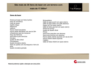 São mais de 30 itens de lazer em um terreno com
                                       mais de 17.000m²


    Itens de lazer

    Portaria principal com Porte Cochère                    Brinquedoteca
    Praça de convivência                                    Salão de jogos juvenil com apoio externo
    Praça de acesso                                         Salão de jogos adulto com golfe eletrônico
    Espelho d’água                                          Espaço zen com apoio externo
    Playground                                              Salão de festas gourmet com apoio externo
    Solarium                                                Portaria de serviço
    Piscina infantil descoberta                             Quadra de Squash oficial
    Piscina adulto descoberta com raia de 30m               Fitness
    Infraestrutura para bar da piscina                      Sauna seca masculina com descanso
    Praça das Palmeiras                                     Sauna seca feminina com descanso
    Área externa para exercícios                            Piscina adulto coberta aquecida com raia de 25m
    Pet place                                               Piscina infantil coberta aquecida
    Quadra de tênis oficial                                 Fraldário
    Churrasqueira                                           Salão de festas infantil com apoio externo
    Quadra recreativa coberta
    Apoio às quadras com churrasqueira e forno de
    pizza
    Quadra recreativa gramada
Perspectiva Ilustrada das fachadas




 Material preliminar sujeito a alteração sem aviso prévio
 