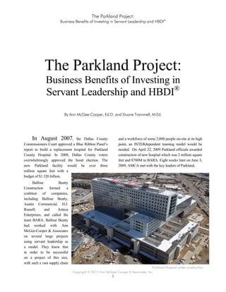 The Parkland Project:
Business Benefits of Investing in Servant Leadership and HBDI®
Copyright © 2015 Ann McGee-Cooper & Associates, Inc.
1
The Parkland Project:
Business Benefits of Investing in
Servant Leadership and HBDI®
By Ann McGee-Cooper, Ed.D. and Duane Trammell, M.Ed.
In August 2007, the Dallas County
Commissioners Court approved a Blue Ribbon Panel’s
report to build a replacement hospital for Parkland
County Hospital. In 2008, Dallas County voters
overwhelmingly approved the bond election. The
new Parkland facility would be over three
million square feet with a
budget of $1.326 billion.
Balfour Beatty
Construction formed a
coalition of companies,
including Balfour Beatty,
Austin Commercial, H.J.
Russell, and Azteca
Enterprises, and called the
team BARA. Balfour Beatty
had worked with Ann
McGee-Cooper & Associates
on several large projects
using servant leadership as
a model. They knew that
in order to be successful
on a project of this size,
with such a vast supply chain
and a workforce of some 2,000 people on-site at its high
point, an INTERdependent teaming model would be
needed. On April 22, 2009 Parkland officials awarded
construction of new hospital which was 2 million square
feet and $700M to BARA. Eight weeks later on June 3,
2009, AMCA met with the key leaders of Parkland,
Parkland Hospital under construction
 
