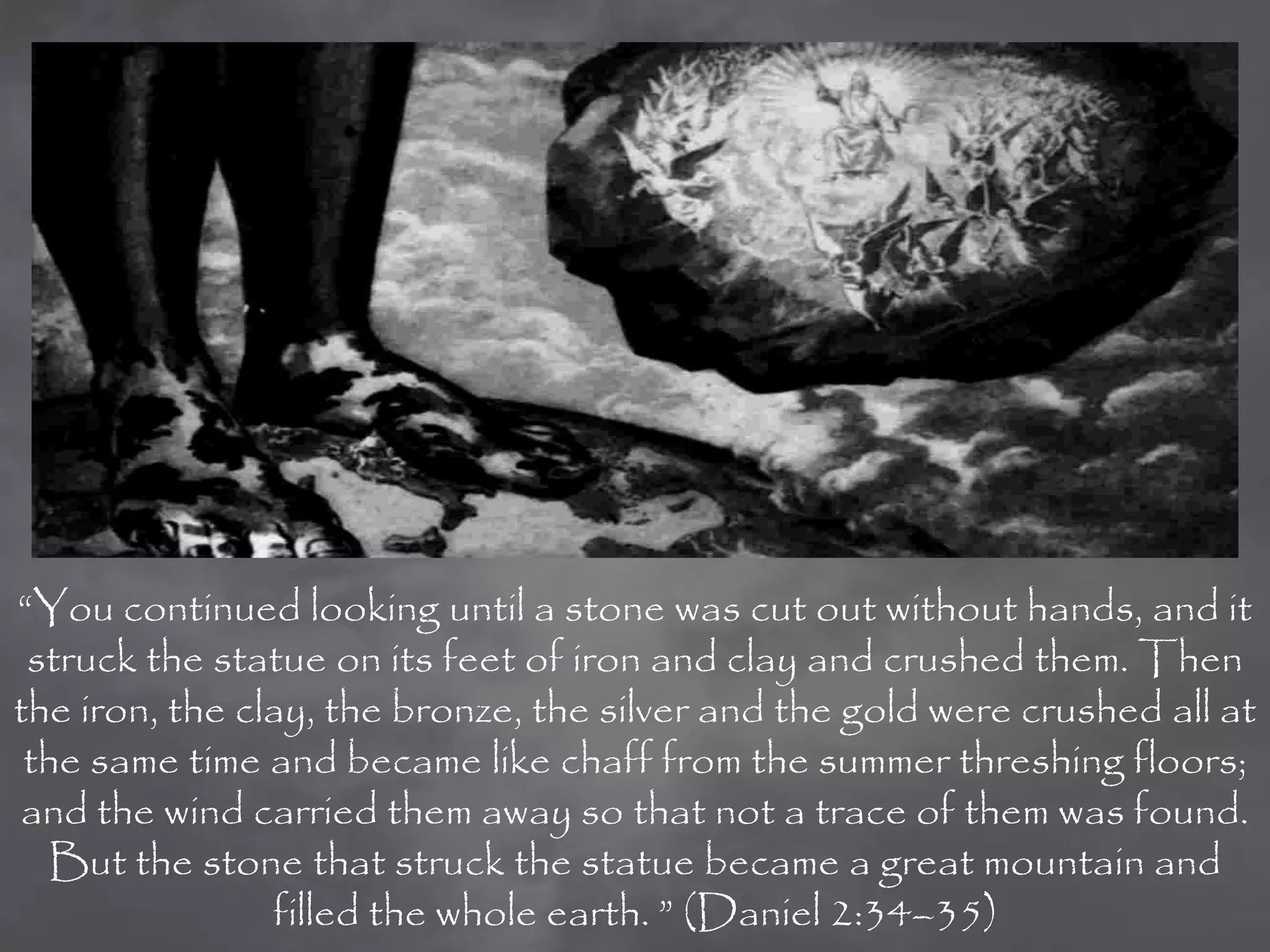 “You continued looking until a stone was cut out without hands, and it
 struck the statue on its feet of iron and clay and crushed them. Then
the iron, the clay, the bronze, the silver and the gold were crushed all at
 the same time and became like chaff from the summer threshing floors;
 and the wind carried them away so that not a trace of them was found.
   But the stone that struck the statue became a great mountain and
                filled the whole earth. ” (Daniel 2:34–35)
 