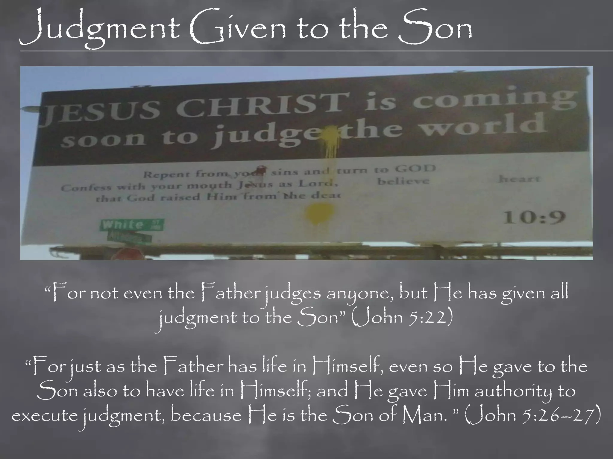 Judgment Given to the Son




   “For not even the Father judges anyone, but He has given all
                judgment to the Son” (John 5:22)

 “For just as the Father has life in Himself, even so He gave to the
   Son also to have life in Himself; and He gave Him authority to
execute judgment, because He is the Son of Man. ” (John 5:26–27)
 