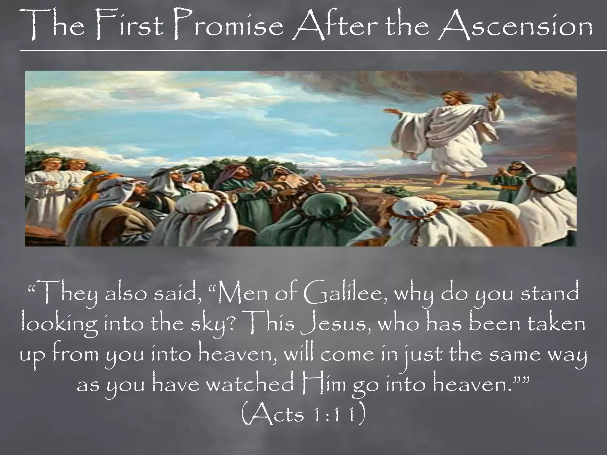The First Promise After the Ascension




 “They also said, “Men of Galilee, why do you stand
looking into the sky? This Jesus, who has been taken
up from you into heaven, will come in just the same way
     as you have watched Him go into heaven.””
                      (Acts 1:11)
 