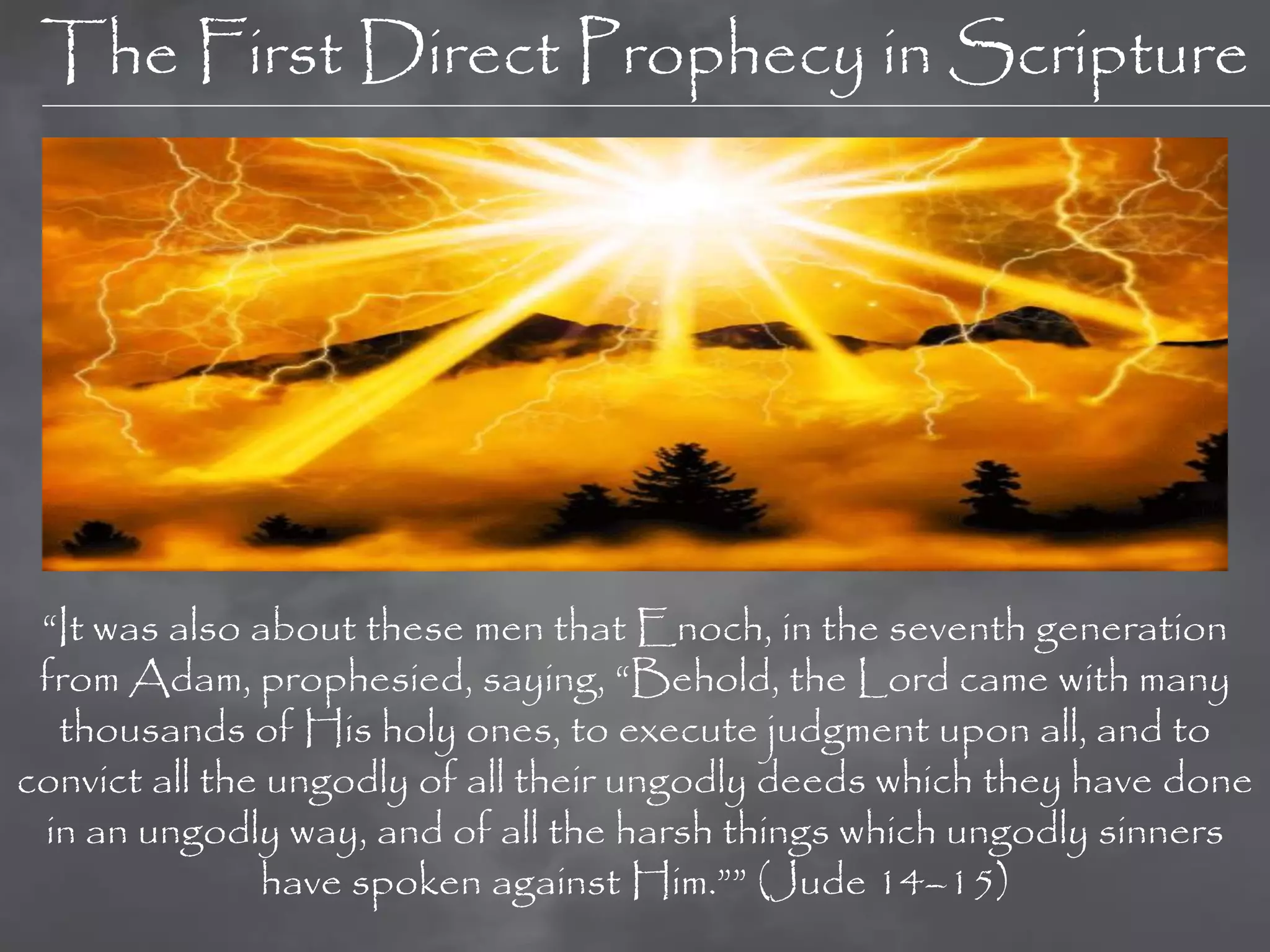 The First Direct Prophecy in Scripture




 “It was also about these men that Enoch, in the seventh generation
 from Adam, prophesied, saying, “Behold, the Lord came with many
  thousands of His holy ones, to execute judgment upon all, and to
convict all the ungodly of all their ungodly deeds which they have done
 in an ungodly way, and of all the harsh things which ungodly sinners
               have spoken against Him.”” (Jude 14–15)
 