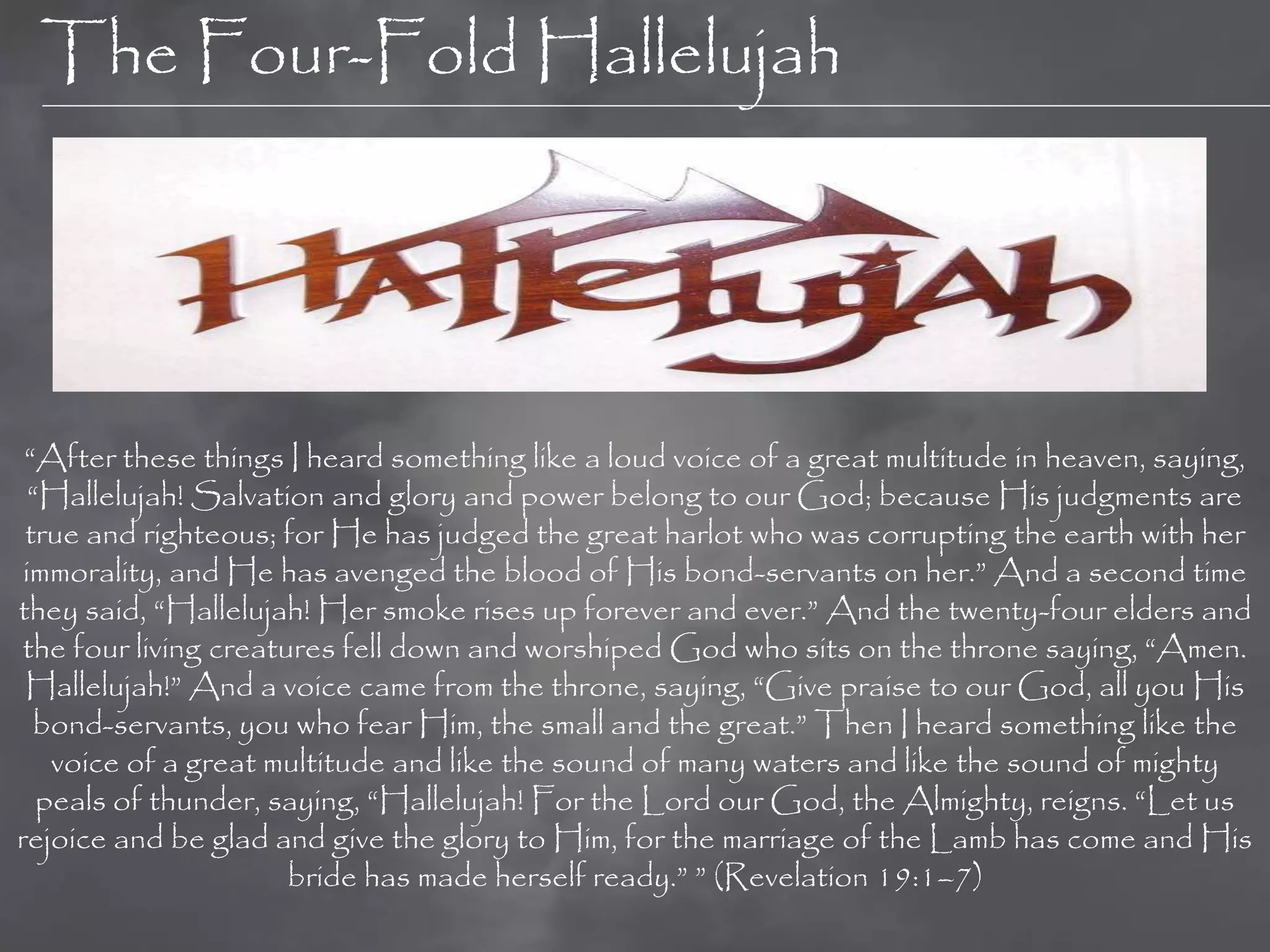 The Four-Fold Hallelujah




 “After these things I heard something like a loud voice of a great multitude in heaven, saying,
  “Hallelujah! Salvation and glory and power belong to our God; because His judgments are
 true and righteous; for He has judged the great harlot who was corrupting the earth with her
 immorality, and He has avenged the blood of His bond-servants on her.” And a second time
they said, “Hallelujah! Her smoke rises up forever and ever.” And the twenty-four elders and
 the four living creatures fell down and worshiped God who sits on the throne saying, “Amen.
 Hallelujah!” And a voice came from the throne, saying, “Give praise to our God, all you His
  bond-servants, you who fear Him, the small and the great.” Then I heard something like the
    voice of a great multitude and like the sound of many waters and like the sound of mighty
   peals of thunder, saying, “Hallelujah! For the Lord our God, the Almighty, reigns. “Let us
rejoice and be glad and give the glory to Him, for the marriage of the Lamb has come and His
                       bride has made herself ready.” ” (Revelation 19:1–7)
 