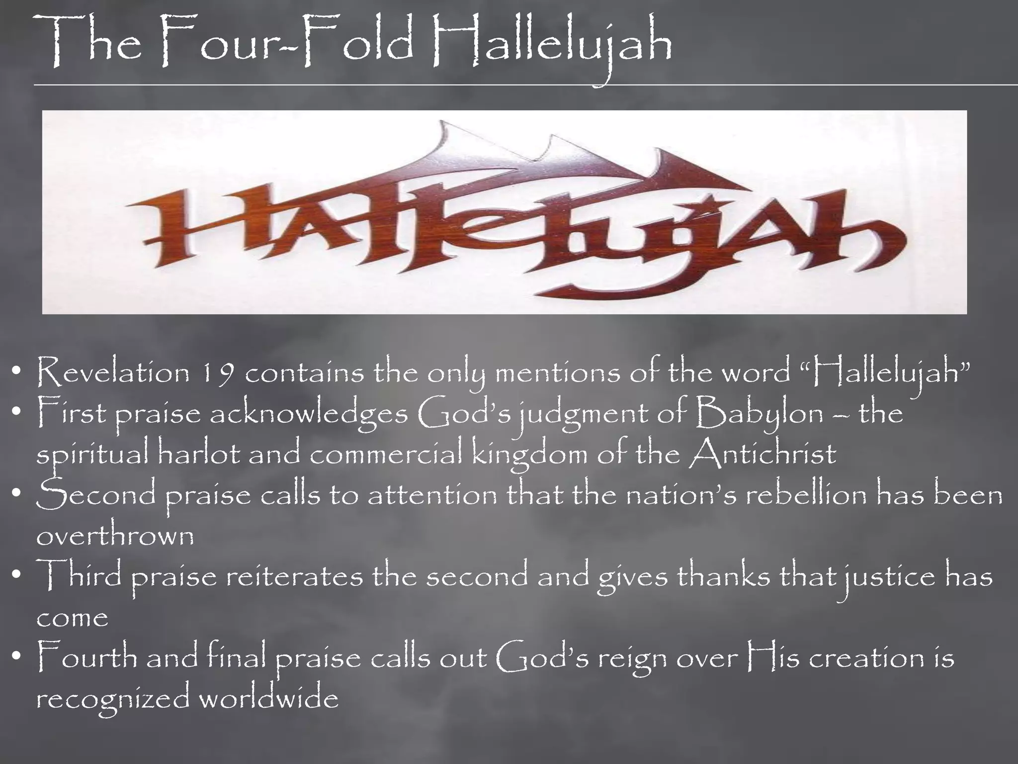 The Four-Fold Hallelujah




• Revelation 19 contains the only mentions of the word “Hallelujah”
• First praise acknowledges God‟s judgment of Babylon – the
  spiritual harlot and commercial kingdom of the Antichrist
• Second praise calls to attention that the nation‟s rebellion has been
  overthrown
• Third praise reiterates the second and gives thanks that justice has
  come
• Fourth and final praise calls out God‟s reign over His creation is
  recognized worldwide
 