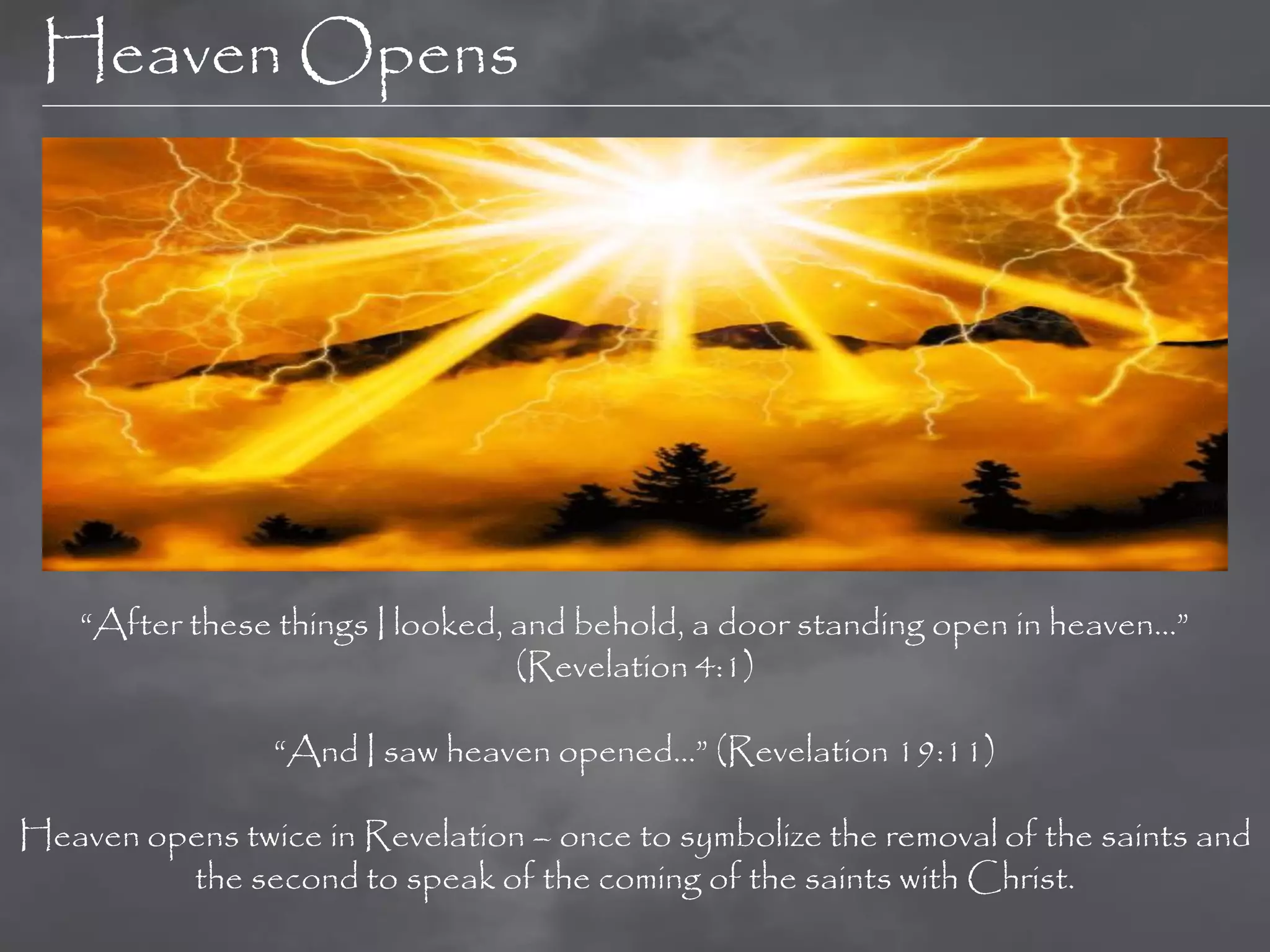 Heaven Opens




    “After these things I looked, and behold, a door standing open in heaven…”
                                  (Revelation 4:1)

                “And I saw heaven opened…” (Revelation 19:11)

Heaven opens twice in Revelation – once to symbolize the removal of the saints and
         the second to speak of the coming of the saints with Christ.
 