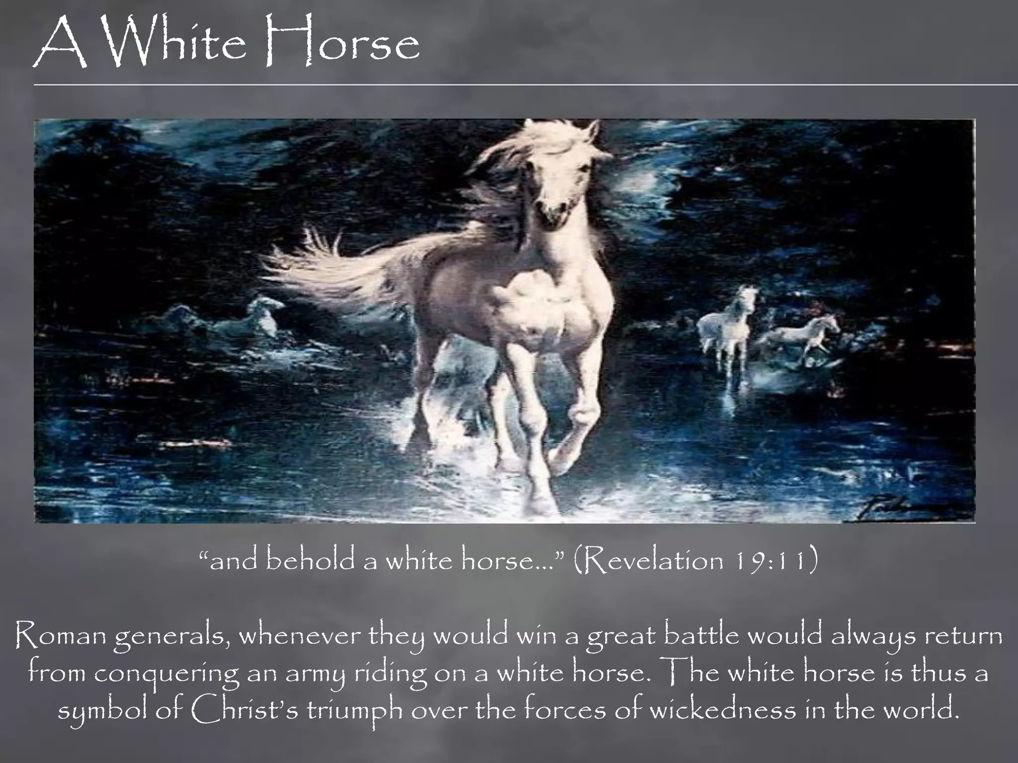 A White Horse




             “and behold a white horse…” (Revelation 19:11)

Roman generals, whenever they would win a great battle would always return
 from conquering an army riding on a white horse. The white horse is thus a
   symbol of Christ‟s triumph over the forces of wickedness in the world.
 