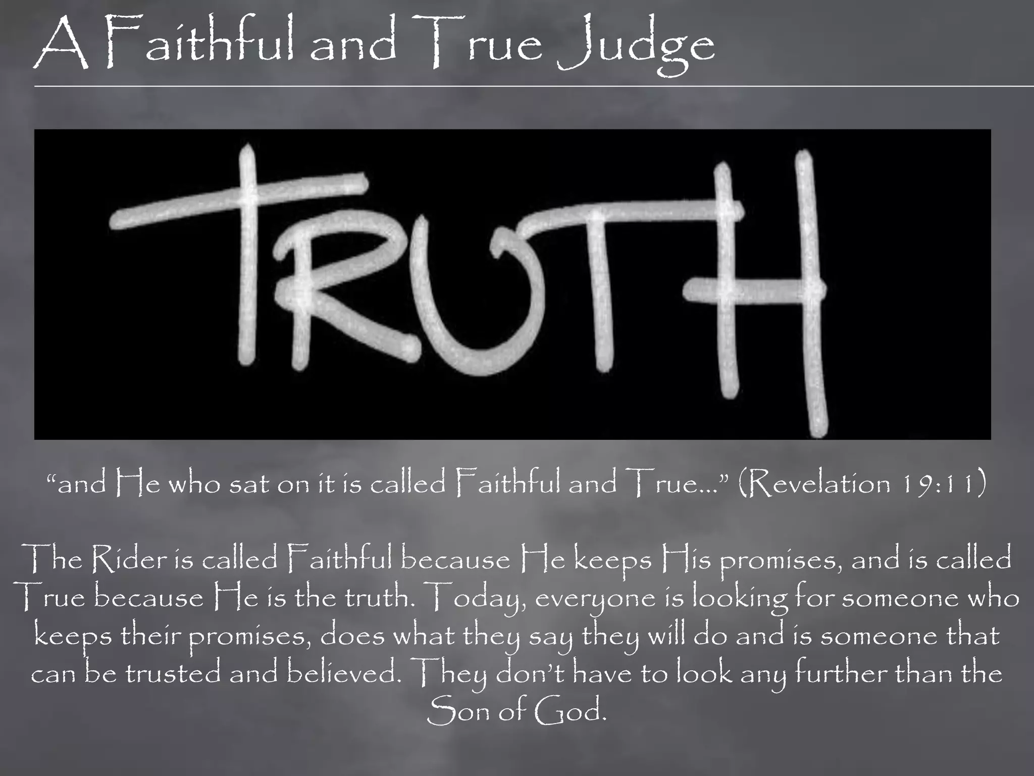 A Faithful and True Judge




  “and He who sat on it is called Faithful and True…” (Revelation 19:11)

The Rider is called Faithful because He keeps His promises, and is called
True because He is the truth. Today, everyone is looking for someone who
 keeps their promises, does what they say they will do and is someone that
 can be trusted and believed. They don‟t have to look any further than the
                               Son of God.
 