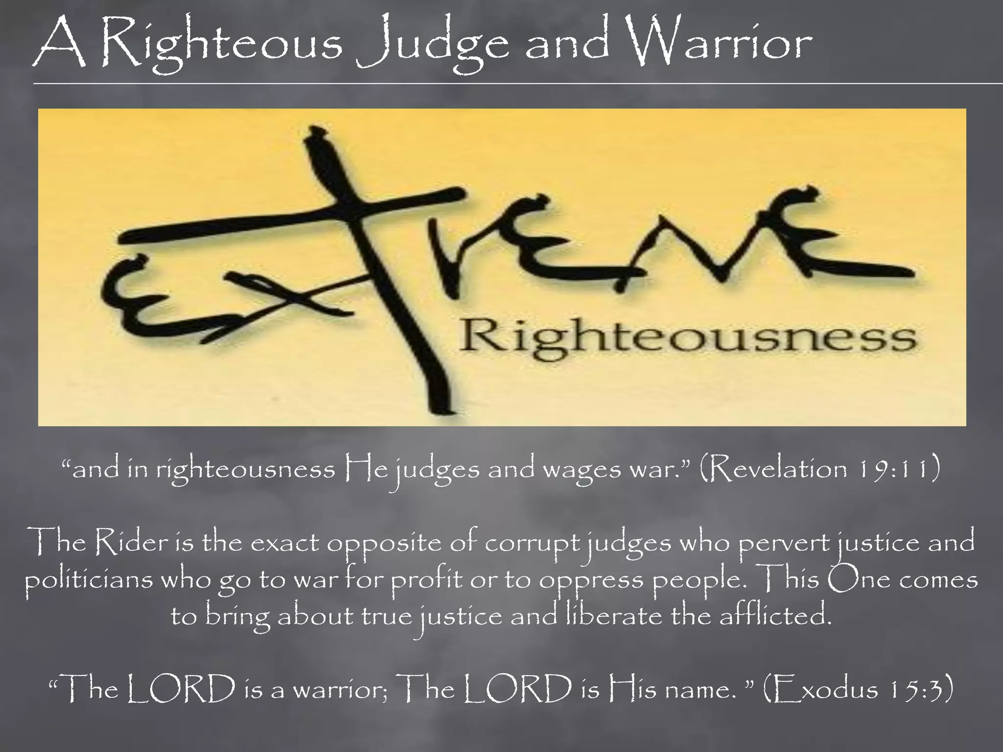 A Righteous Judge and Warrior




  “and in righteousness He judges and wages war.” (Revelation 19:11)

The Rider is the exact opposite of corrupt judges who pervert justice and
politicians who go to war for profit or to oppress people. This One comes
             to bring about true justice and liberate the afflicted.

 “The LORD is a warrior; The LORD is His name. ” (Exodus 15:3)
 
