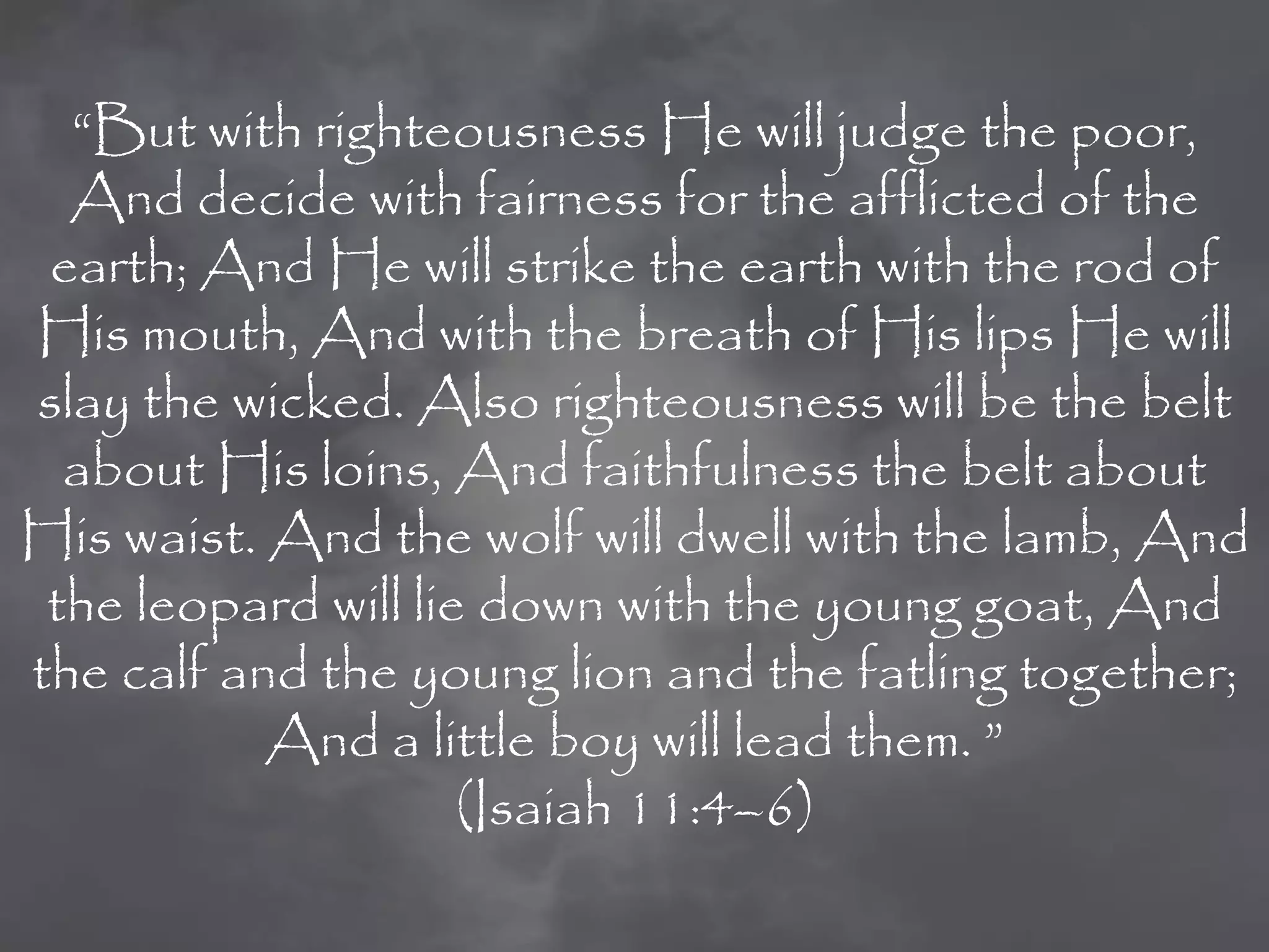 “But with righteousness He will judge the poor,
  And decide with fairness for the afflicted of the
 earth; And He will strike the earth with the rod of
His mouth, And with the breath of His lips He will
slay the wicked. Also righteousness will be the belt
  about His loins, And faithfulness the belt about
His waist. And the wolf will dwell with the lamb, And
 the leopard will lie down with the young goat, And
the calf and the young lion and the fatling together;
           And a little boy will lead them. ”
                     (Isaiah 11:4–6)
 