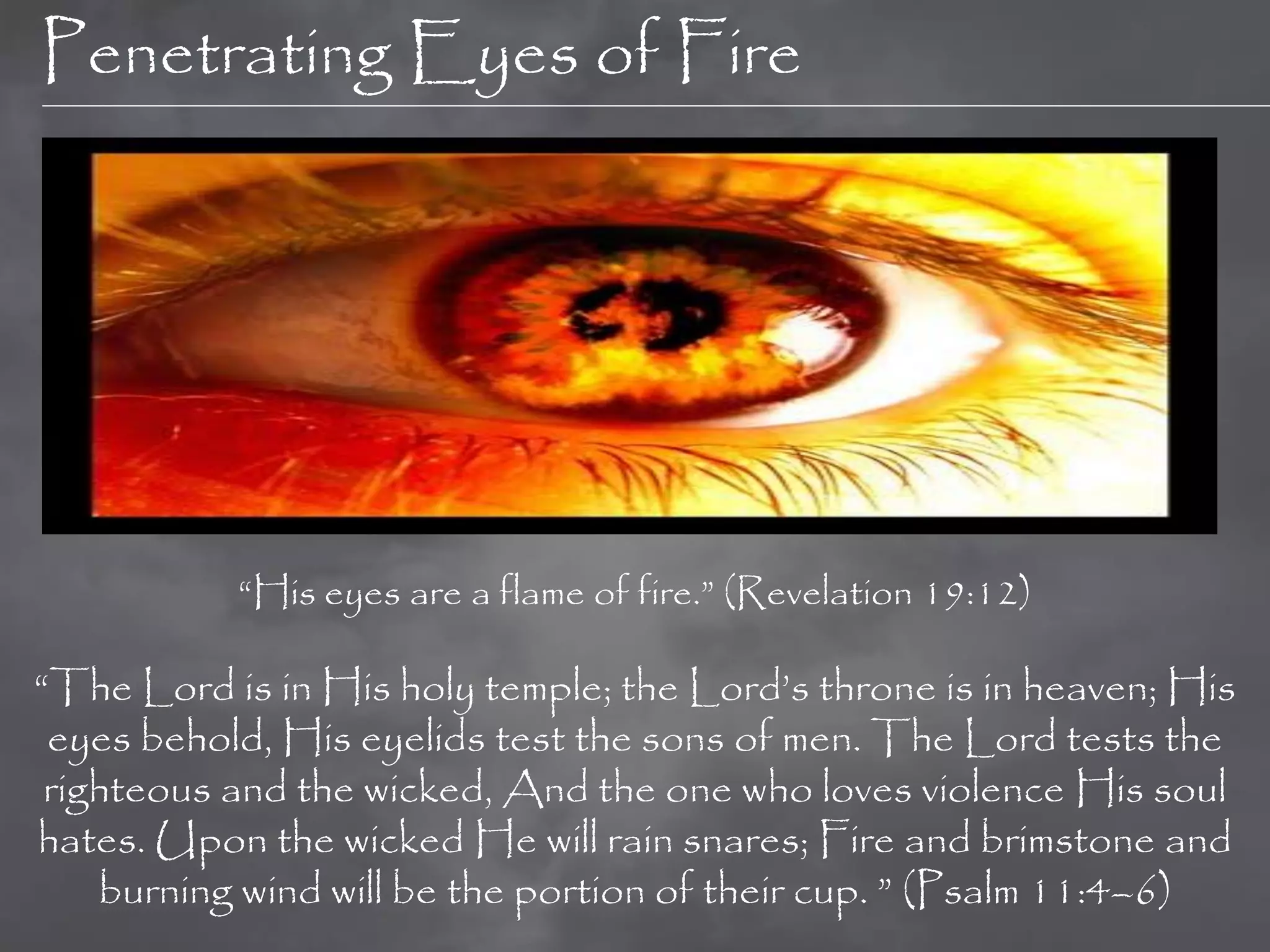 Penetrating Eyes of Fire




           “His eyes are a flame of fire.” (Revelation 19:12)

“The Lord is in His holy temple; the Lord‟s throne is in heaven; His
 eyes behold, His eyelids test the sons of men. The Lord tests the
 righteous and the wicked, And the one who loves violence His soul
hates. Upon the wicked He will rain snares; Fire and brimstone and
    burning wind will be the portion of their cup. ” (Psalm 11:4–6)
 