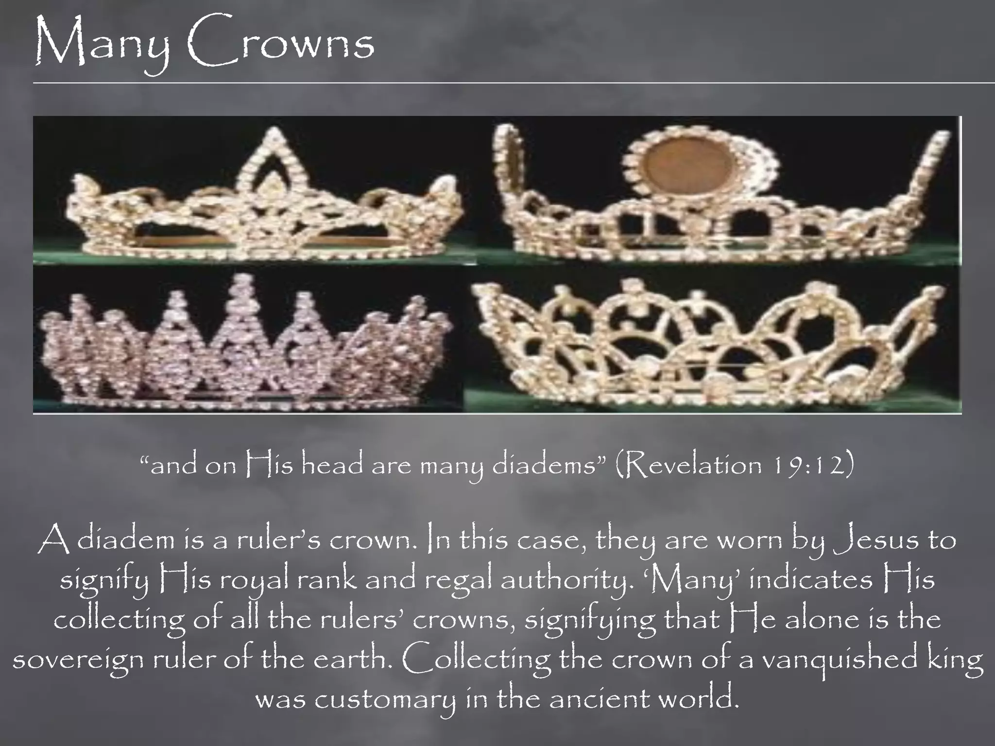 Many Crowns




         “and on His head are many diadems” (Revelation 19:12)

  A diadem is a ruler‟s crown. In this case, they are worn by Jesus to
   signify His royal rank and regal authority. „Many‟ indicates His
   collecting of all the rulers‟ crowns, signifying that He alone is the
sovereign ruler of the earth. Collecting the crown of a vanquished king
                   was customary in the ancient world.
 