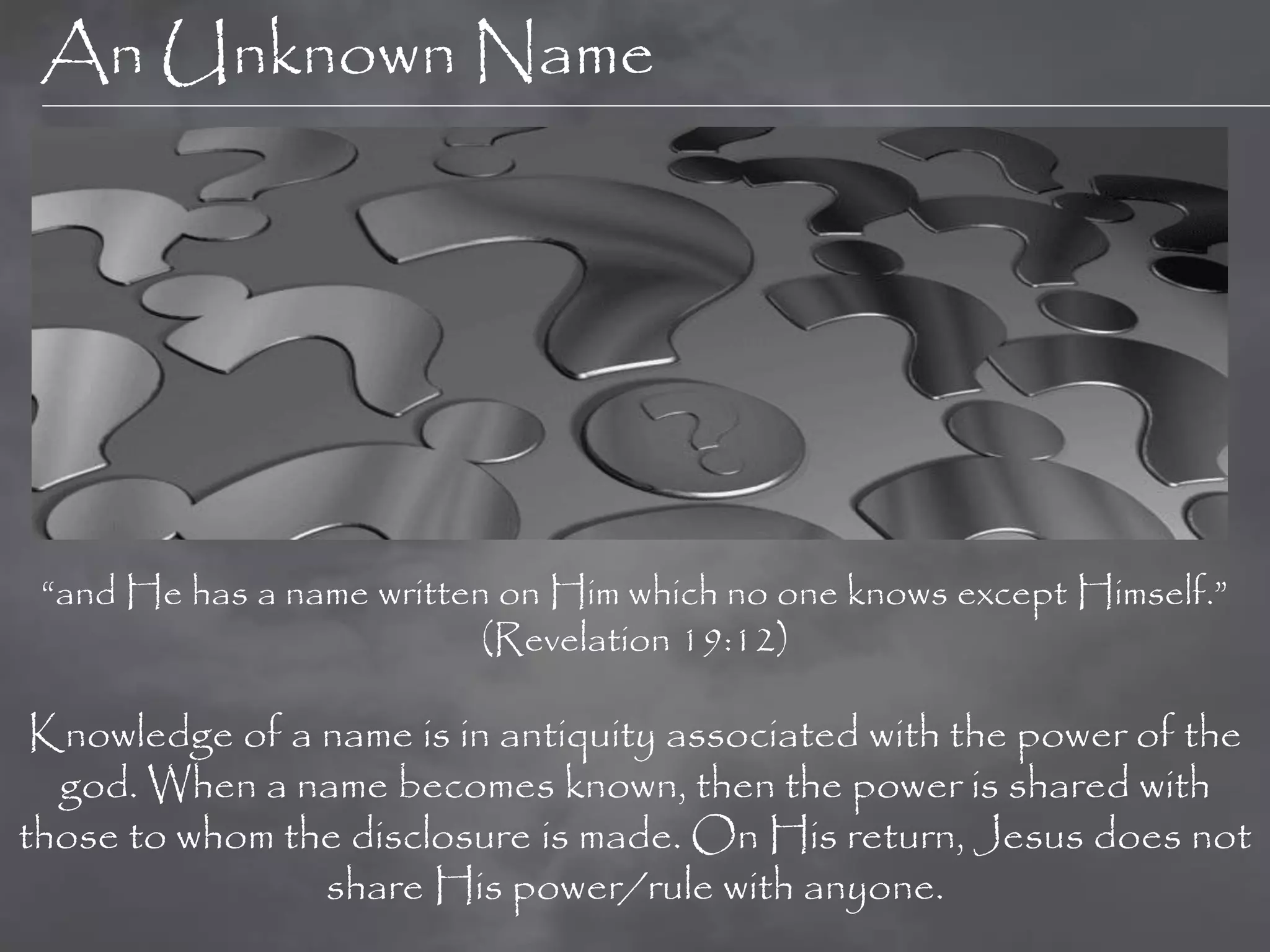 An Unknown Name




 “and He has a name written on Him which no one knows except Himself.”
                           (Revelation 19:12)

 Knowledge of a name is in antiquity associated with the power of the
  god. When a name becomes known, then the power is shared with
those to whom the disclosure is made. On His return, Jesus does not
                share His power/rule with anyone.
 