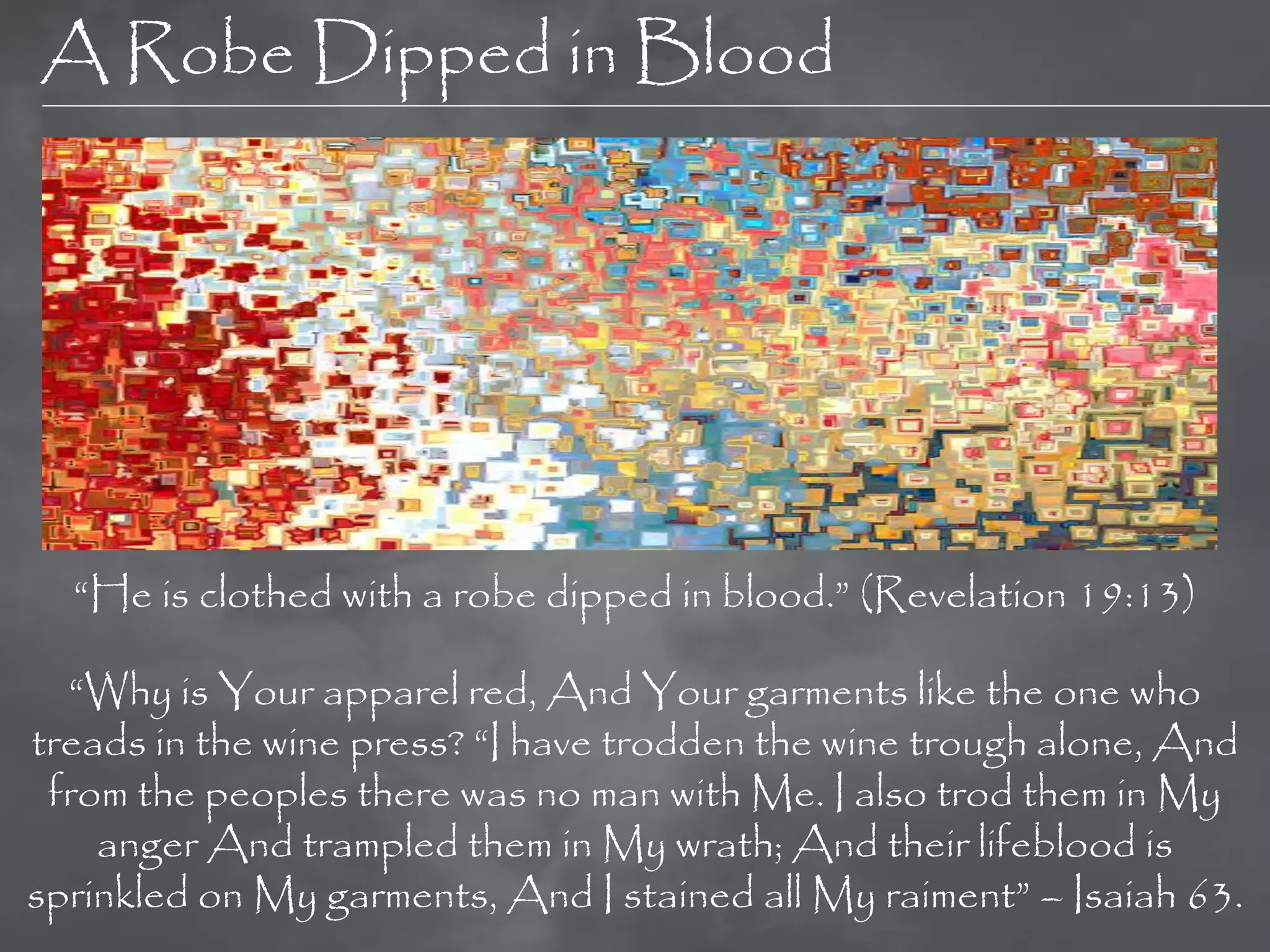 A Robe Dipped in Blood




  “He is clothed with a robe dipped in blood.” (Revelation 19:13)

  “Why is Your apparel red, And Your garments like the one who
treads in the wine press? “I have trodden the wine trough alone, And
 from the peoples there was no man with Me. I also trod them in My
    anger And trampled them in My wrath; And their lifeblood is
sprinkled on My garments, And I stained all My raiment” – Isaiah 63.
 