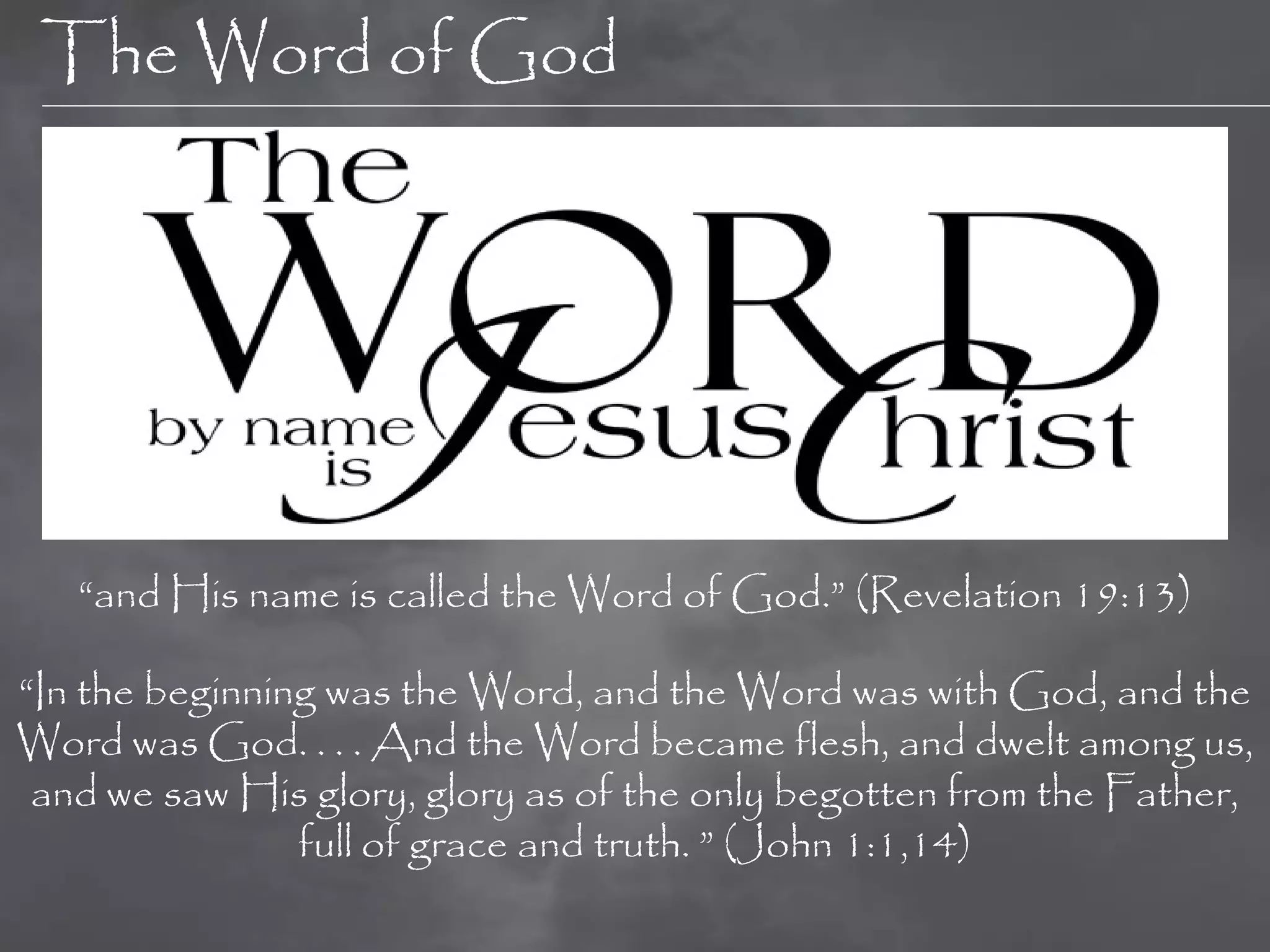 The Word of God




   “and His name is called the Word of God.” (Revelation 19:13)

“In the beginning was the Word, and the Word was with God, and the
Word was God. . . . And the Word became flesh, and dwelt among us,
 and we saw His glory, glory as of the only begotten from the Father,
                full of grace and truth. ” (John 1:1,14)
 