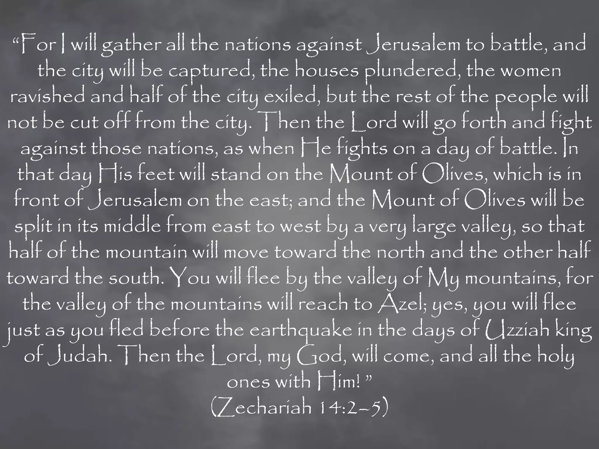 “For I will gather all the nations against Jerusalem to battle, and
     the city will be captured, the houses plundered, the women
 ravished and half of the city exiled, but the rest of the people will
not be cut off from the city. Then the Lord will go forth and fight
   against those nations, as when He fights on a day of battle. In
  that day His feet will stand on the Mount of Olives, which is in
  front of Jerusalem on the east; and the Mount of Olives will be
  split in its middle from east to west by a very large valley, so that
half of the mountain will move toward the north and the other half
toward the south. You will flee by the valley of My mountains, for
   the valley of the mountains will reach to Azel; yes, you will flee
just as you fled before the earthquake in the days of Uzziah king
   of Judah. Then the Lord, my God, will come, and all the holy
                             ones with Him! ”
                           (Zechariah 14:2–5)
 