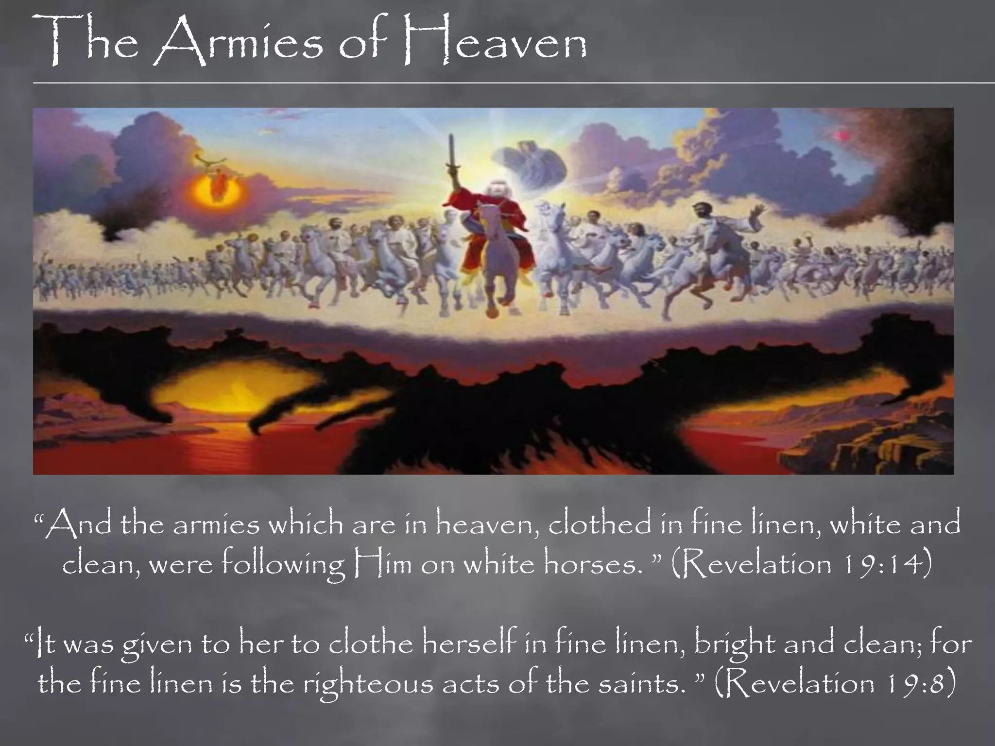 The Armies of Heaven




“And the armies which are in heaven, clothed in fine linen, white and
  clean, were following Him on white horses. ” (Revelation 19:14)

“It was given to her to clothe herself in fine linen, bright and clean; for
 the fine linen is the righteous acts of the saints. ” (Revelation 19:8)
 