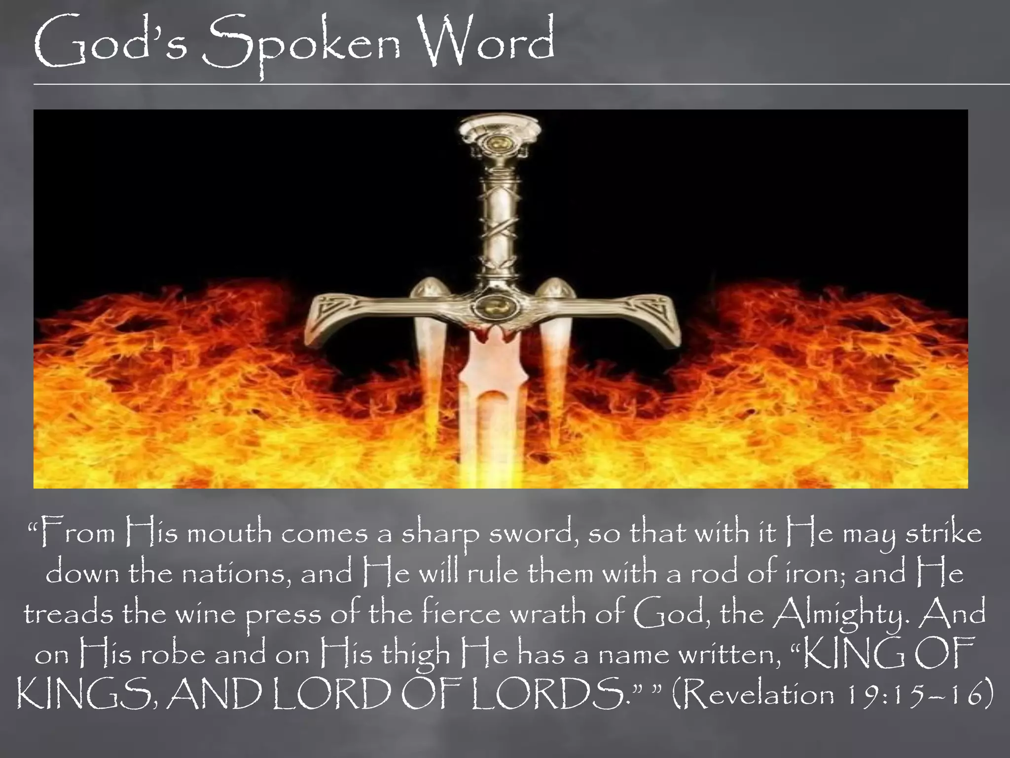 God‟s Spoken Word




“From His mouth comes a sharp sword, so that with it He may strike
  down the nations, and He will rule them with a rod of iron; and He
treads the wine press of the fierce wrath of God, the Almighty. And
 on His robe and on His thigh He has a name written, “KING OF
KINGS, AND LORD OF LORDS.” ” (Revelation 19:15–16)
 