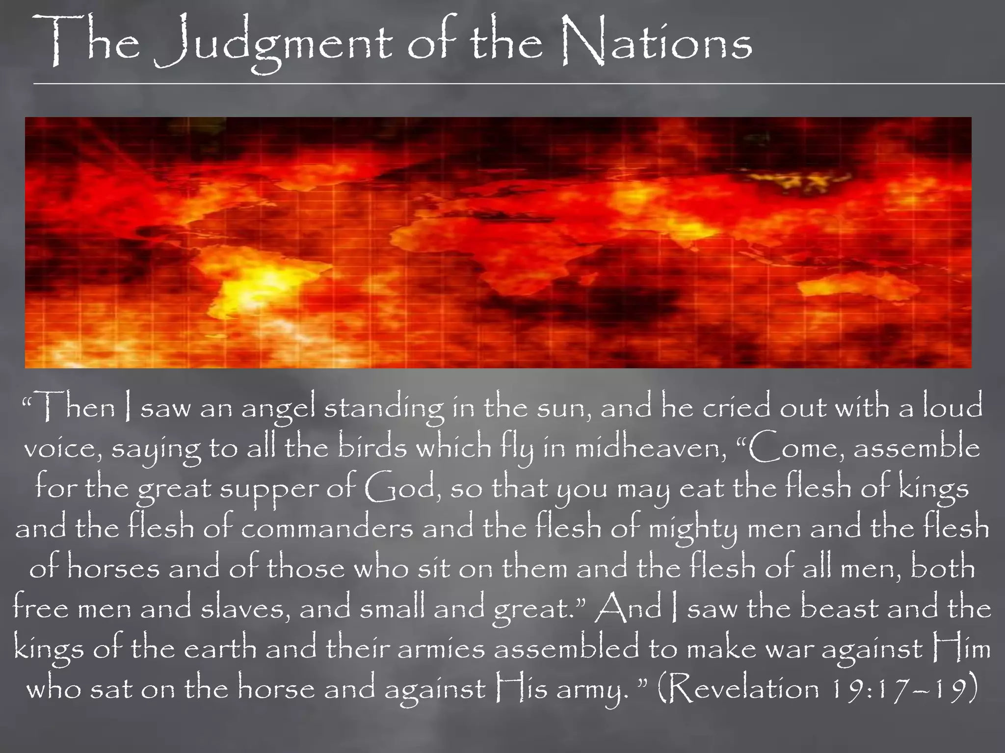 The Judgment of the Nations




 “Then I saw an angel standing in the sun, and he cried out with a loud
 voice, saying to all the birds which fly in midheaven, “Come, assemble
  for the great supper of God, so that you may eat the flesh of kings
and the flesh of commanders and the flesh of mighty men and the flesh
  of horses and of those who sit on them and the flesh of all men, both
free men and slaves, and small and great.” And I saw the beast and the
kings of the earth and their armies assembled to make war against Him
 who sat on the horse and against His army. ” (Revelation 19:17–19)
 