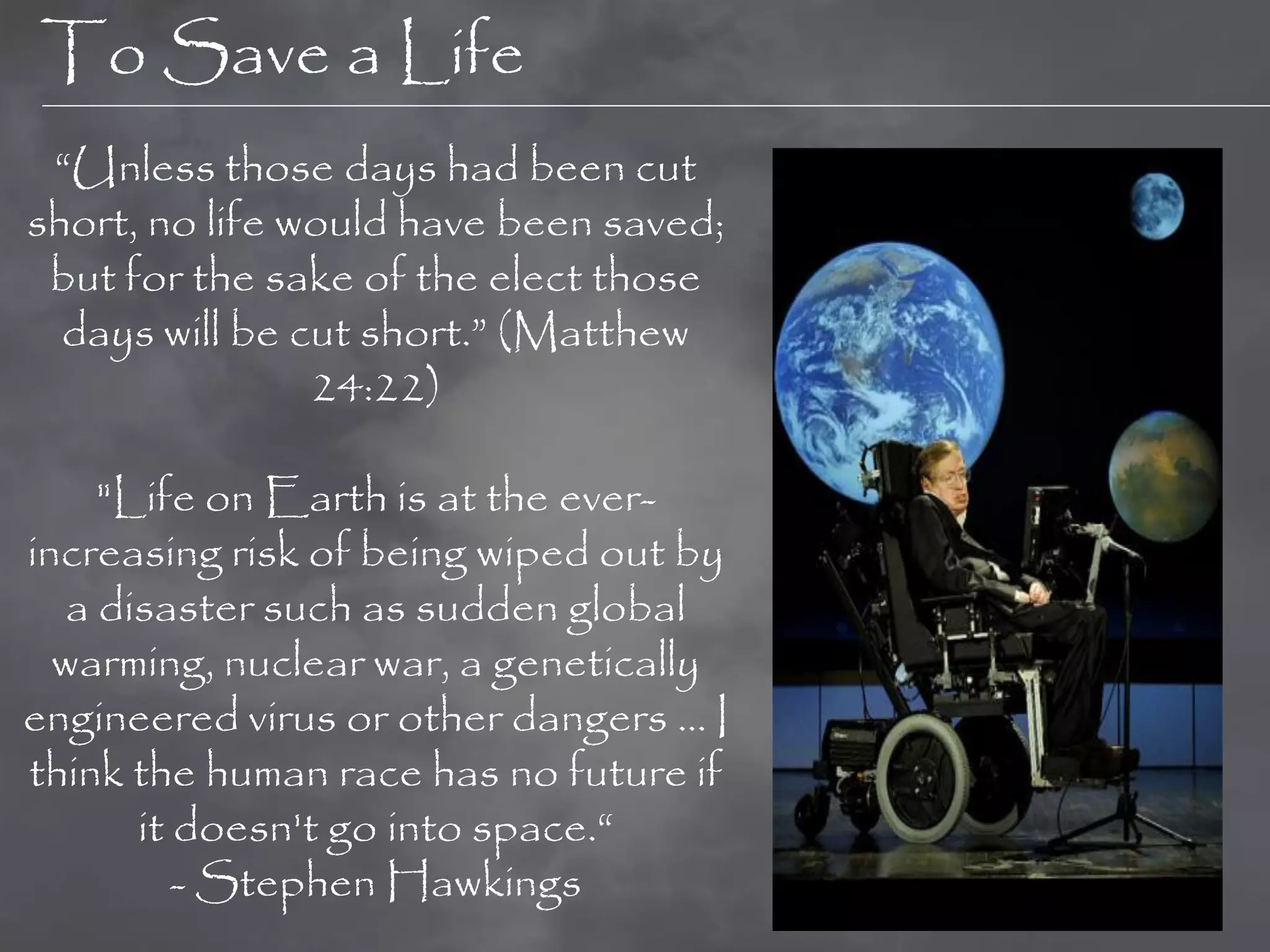 To Save a Life
 “Unless those days had been cut
short, no life would have been saved;
 but for the sake of the elect those
  days will be cut short.” (Matthew
                24:22)

     "Life on Earth is at the ever-
increasing risk of being wiped out by
   a disaster such as sudden global
  warming, nuclear war, a genetically
engineered virus or other dangers ... I
think the human race has no future if
       it doesn't go into space.“
          - Stephen Hawkings
 