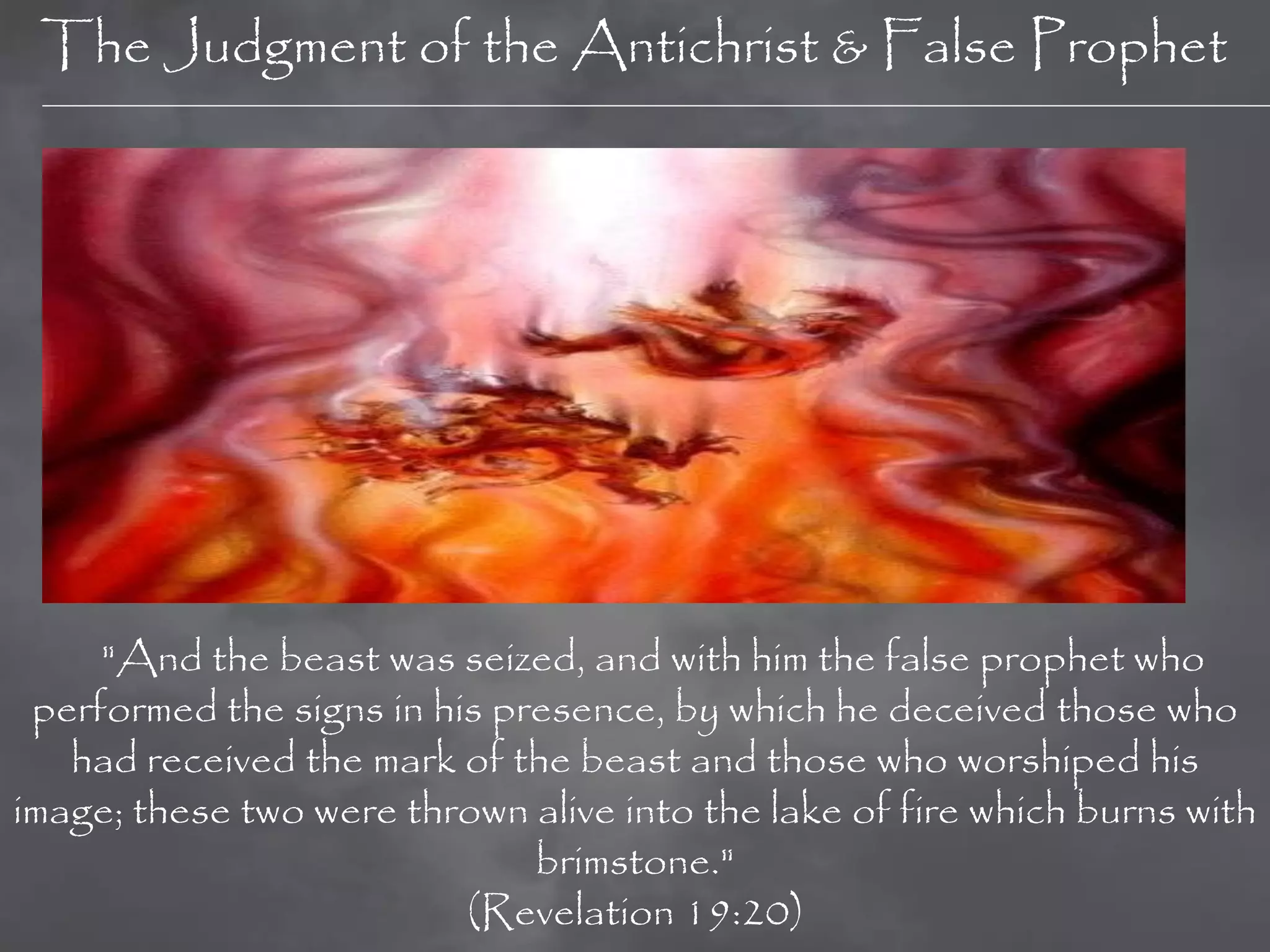 The Judgment of the Antichrist & False Prophet




     "And the beast was seized, and with him the false prophet who
 performed the signs in his presence, by which he deceived those who
   had received the mark of the beast and those who worshiped his
image; these two were thrown alive into the lake of fire which burns with
                              brimstone."
                          (Revelation 19:20)
 