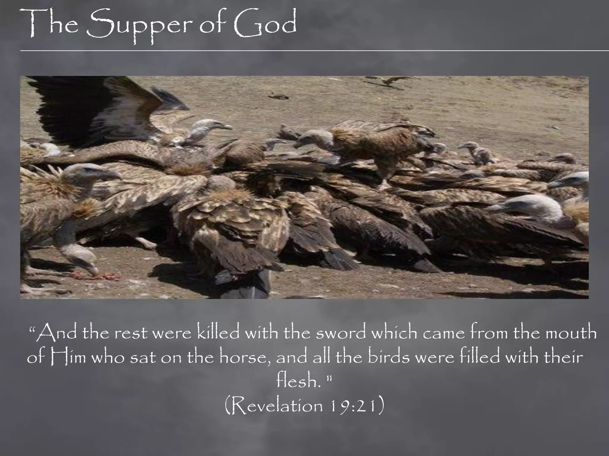 The Supper of God




“And the rest were killed with the sword which came from the mouth
of Him who sat on the horse, and all the birds were filled with their
                              flesh. "
                        (Revelation 19:21)
 