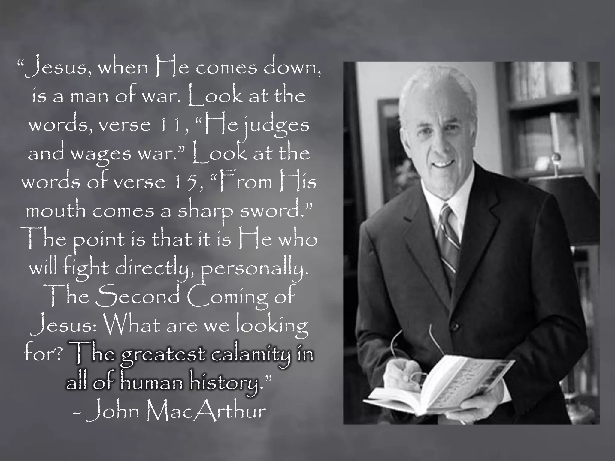 “Jesus, when He comes down,
  is a man of war. Look at the
 words, verse 11, “He judges
 and wages war.” Look at the
 words of verse 15, “From His
 mouth comes a sharp sword.”
The point is that it is He who
  will fight directly, personally.
    The Second Coming of
  Jesus: What are we looking
 for? The greatest calamity in
       all of human history.”
        - John MacArthur
 