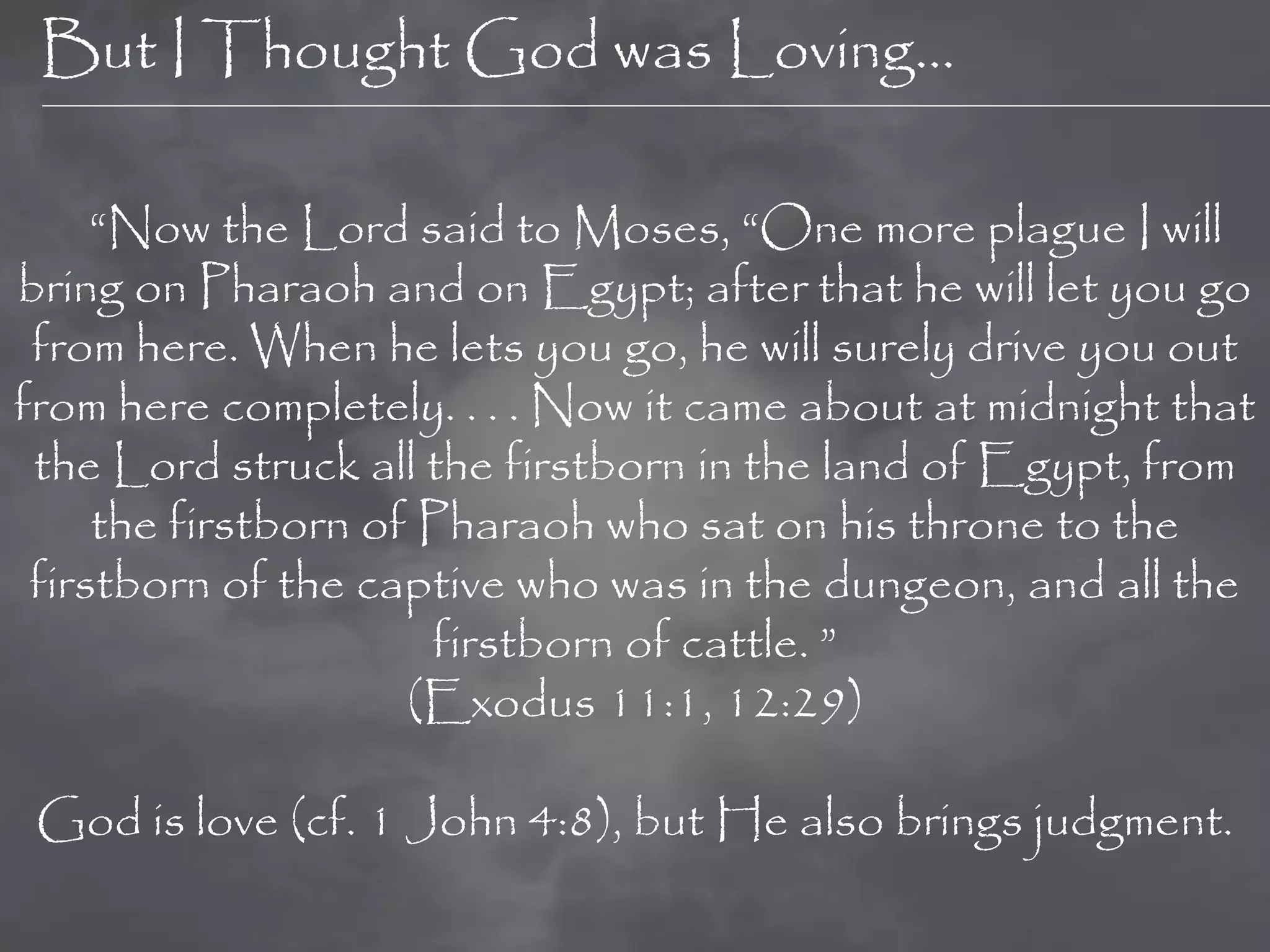 But I Thought God was Loving…

     “Now the Lord said to Moses, “One more plague I will
bring on Pharaoh and on Egypt; after that he will let you go
 from here. When he lets you go, he will surely drive you out
from here completely. . . . Now it came about at midnight that
 the Lord struck all the firstborn in the land of Egypt, from
     the firstborn of Pharaoh who sat on his throne to the
 firstborn of the captive who was in the dungeon, and all the
                      firstborn of cattle. ”
                     (Exodus 11:1, 12:29)

 God is love (cf. 1 John 4:8), but He also brings judgment.
 