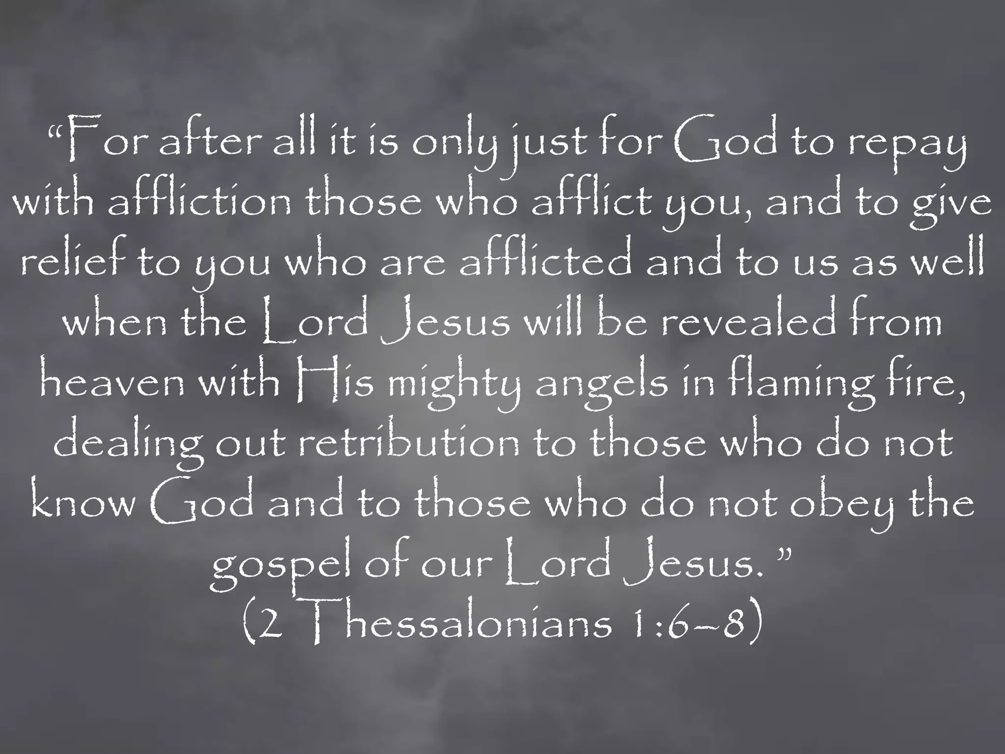 “For after all it is only just for God to repay
with affliction those who afflict you, and to give
relief to you who are afflicted and to us as well
   when the Lord Jesus will be revealed from
 heaven with His mighty angels in flaming fire,
  dealing out retribution to those who do not
 know God and to those who do not obey the
           gospel of our Lord Jesus. ”
             (2 Thessalonians 1:6–8)
 