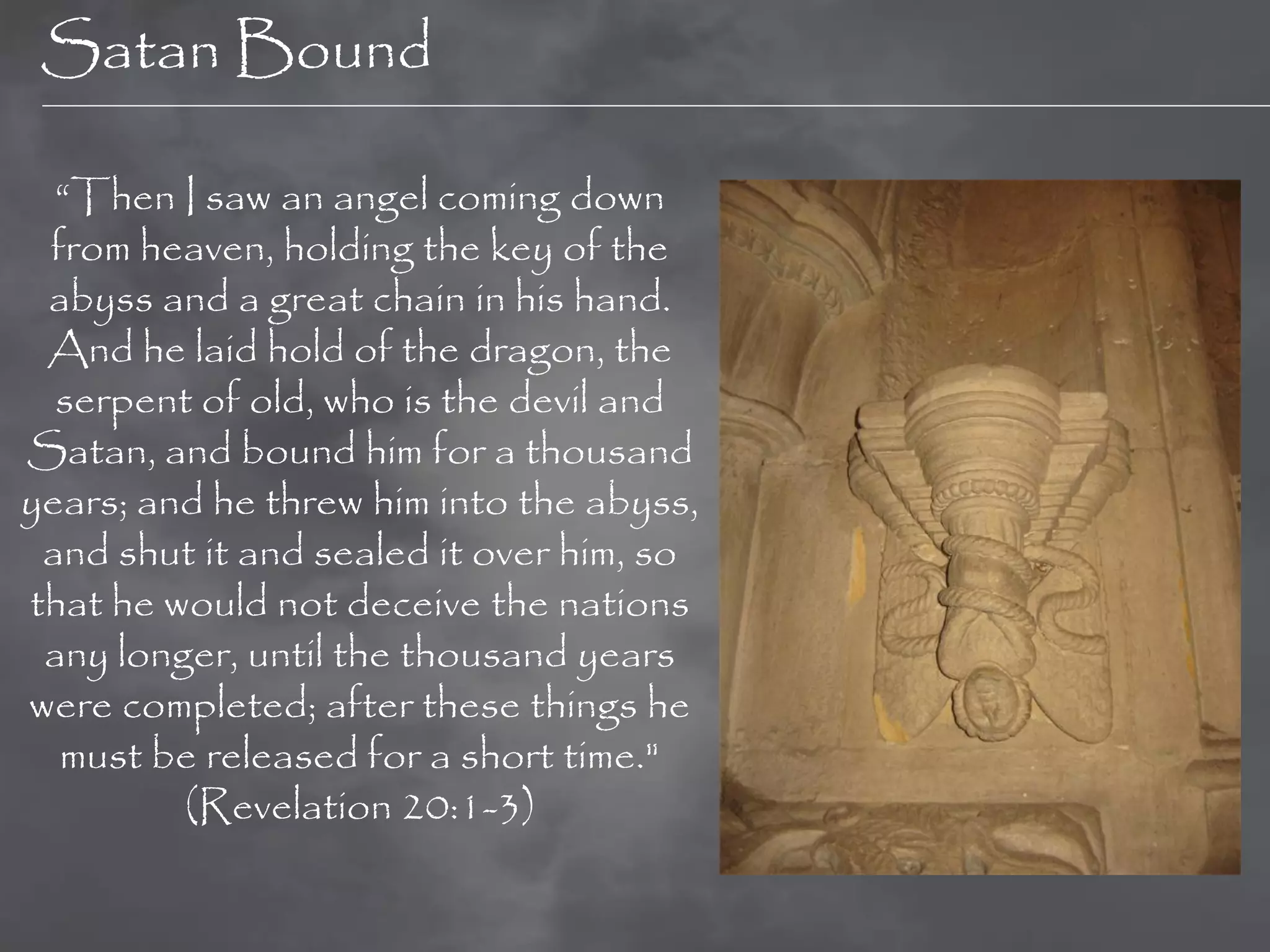 Satan Bound

  “Then I saw an angel coming down
 from heaven, holding the key of the
 abyss and a great chain in his hand.
 And he laid hold of the dragon, the
  serpent of old, who is the devil and
Satan, and bound him for a thousand
years; and he threw him into the abyss,
 and shut it and sealed it over him, so
that he would not deceive the nations
 any longer, until the thousand years
were completed; after these things he
  must be released for a short time."
         (Revelation 20:1-3)
 