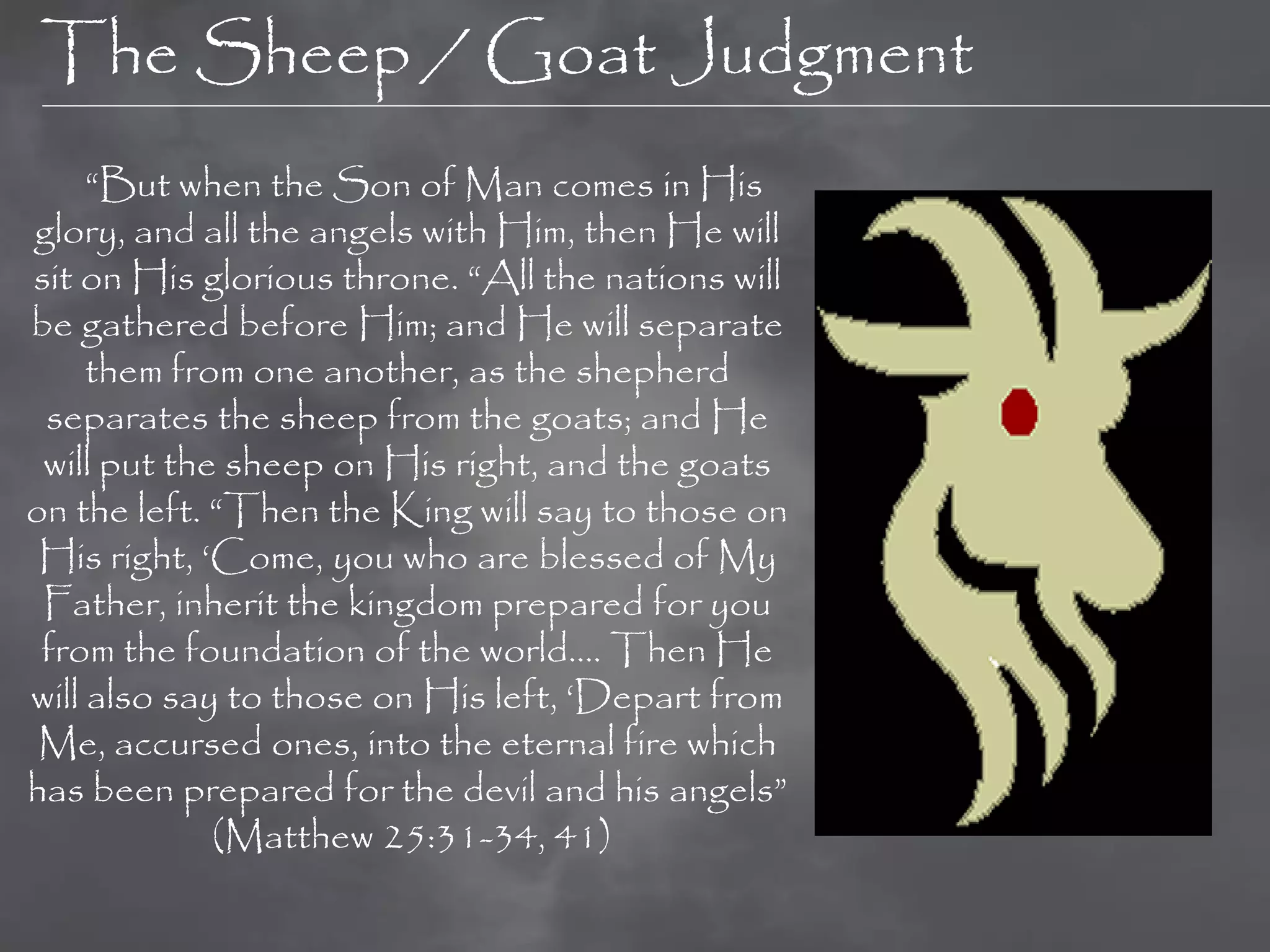 The Sheep / Goat Judgment
     “But when the Son of Man comes in His
glory, and all the angels with Him, then He will
sit on His glorious throne. “All the nations will
be gathered before Him; and He will separate
     them from one another, as the shepherd
 separates the sheep from the goats; and He
 will put the sheep on His right, and the goats
on the left. “Then the King will say to those on
 His right, „Come, you who are blessed of My
 Father, inherit the kingdom prepared for you
 from the foundation of the world…. Then He
will also say to those on His left, „Depart from
 Me, accursed ones, into the eternal fire which
has been prepared for the devil and his angels”
             (Matthew 25:31-34, 41)
 
